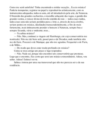 Como me senti satisfeito! Tinha encontrado a minha vocação... Eu era músico!
Poderia transportar, registrar no papel e reproduzi-los artisticamente, com os
instrumentos adequados, todos os sons, até ali intraduzíveis pela arte, da Natureza.
O bramido das grandes cachoeiras, o marulho soluçante das vagas, o ganido dos
grandes ventos, o roncar divino do trovão estalido do raio — todos esses ruídos,
todos esses sons não seriam perdidos para a Arte; e, através do meu cérebro,
seriam postos em música, idealizados transcendentalmente, a fim de mais
fortemente, mais intimamente prender o homem à Natureza, sempre boa e
sempre fecunda, vária e ondeante; mas...
— Tu sabias música?
— Não. Mas, continuei a viagem até Hamburgo, em cujo conservatório me
matriculei. Não me dei bem nele, passei para o de Dresden, onde também não
me dei bem. Procurei o de Munique, que não me agradou. Frequentei o de Paris,
o de Milão...
— De modo que deves estar muito profundo em música?
Calou-se meu amigo um pouco e logo respondeu:
— Não. Nada sei, porque não encontrei um conservatório que prestasse.
Logo que o encontre, fica certo que serei um músico extraordinário. Adeus, vou
saltar. Adeus! Estimei ver-te.
Saltou e tomou por uma rua transversal que não me pareceu ser a da sua
residência.
 
