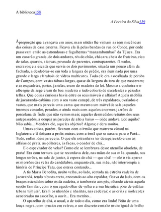 À
A biblioteca158
A Pereira da Silva159
proporção que avançava em anos, mais nítidas lhe vinham as reminiscências
das coisas da casa paterna. Ficava ela lá pelas bandas da rua do Conde, por onde
passavam então as estrondosas e fagulhentas “maxambombas” da Tijuca. Era
um casarão grande, de dois andares, rés do chão, chácara cheia de fruteiras, rico
de salas, quartos, alcovas, povoado de parentes, contraparentes, fâmulos,
escravos; e a escada que servia os dois pavimentos, situada um pouco além da
fachada, a desdobrar-se em toda a largura do prédio, era iluminada por uma
grande e larga claraboia de vidros multicores. Todo ele era assoalhado de peroba
de Campos, com vastas tábuas largas, quase da largura da tora de que nasceram;
e as esquadrias, portas, janelas, eram de madeira de lei. Mesmo a cocheira e o
albergue da sege eram de boa madeira e tudo coberto de excelentes e pesadas
telhas. Que coisas curiosas havia entre os seus móveis e alfaias? Aquela mobília
de jacarandá-cabiúna com o seu vasto canapé, de três espaldares, ovalados e
vastos, que mais parecia uma cama que mesmo um móvel de sala; aqueles
imensos consolos, pesados, e ainda mais com aqueles enormes jarrões de
porcelana da Índia que não vemos mais; aqueles desmedidos retratos dos seus
antepassados, a ocupar as paredes de alto a baixo — onde andava tudo aquilo?
Não sabia... Vendera ele, aqueles objetos? Alguns; e dera muitos.
Umas coisas, porém, ficaram com o irmão que morrera cônsul na
Inglaterra e lá deixara a prole; outras, com a irmã que se casara para o Pará...
Tudo, enfim, desaparecera. O que ele estranhava ter desaparecido eram as
alfaias de prata, as colheres, as facas, o coador de chá...
E o espevitador de velas? Como ele se lembrava desse utensílio obsoleto, de
prata! Era com ternura que se recordava dele, nas mãos de sua mãe, quando, nos
longos serões, na sala de jantar, à espera do chá — que chá! — ele o via aparar
os morrões das velas do candelabro, enquanto ela, sua mãe, não interrompia a
história do Príncipe Tatu, que estava contando...
A tia Maria Benedita, muito velha, ao lado, sentada na estreita cadeira de
jacarandá, tendo o busto ereto, encostado ao alto espaldar, ficava do lado, com os
braços estendidos sobre os da cadeira, o tamborete aos pés, olhando atenta aquela
sessão familiar, com o seu agudo olhar de velha e a sua hierática pose de estátua
tebana tumular. Eram os nhonhôs e nhanhãs, nas cadeiras; e as crias e molecotes
acocorados no assoalho, a ouvir... Era menino...
O aparelho de chá, o usual, o de todo o dia, como era lindo! Feito de uma
louça negra, com ornatos em relevo, e um discreto esmalte muito igual de brilho
 