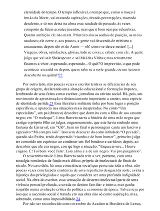 eternidade do tempo. O tempo inflexível, o tempo que, como o moço é
irmão da Morte, vai matando aspirações, tirando perempções, trazendo
desalento, e só nos deixa na alma essa saudade do passado, às vezes
composto de fúteis acontecimentos, mas que é bom sempre relembrar.
Quanta ambição ele não mata. Primeiro são os sonhos de posição, os meus
saudosos; ele corre e, aos poucos, a gente vai descendo de ministro a
amanuense; depois são os de Amor — oh! como se desce nestes! [...]
Viagens, obras, satisfações, glórias, tudo se esvai, e esbate com ele. A gente
julga que vai sair Shakespeare e sai Mal das Vinhas; mas tenazmente
ficamos a viver, esperando, esperando... O quê? O imprevisto, o que pode
acontecer amanhã ou depois; quem sabe se a sorte grande, ou um tesouro
descoberto no quintal?22
Por outro lado, não poucas vezes o escritor tentava se diferenciar de seu
grupo de origem, declarando uma situação educacional e formação ímpares,
lembrando de seus feitos como escritor, jornalista ou ativista social. Há, pois, um
movimento de aproximação e distanciamento importante a anotar; uma espécie
de identidade partida.23 Essa literatura militante tinha por base lugar e posição
específicos, e aparecia nas situações mais inesperadas. No conto “Um
especialista”, um pai (branco) descobre que dormira com a filha de sua amante
negra; em “O moleque”, Lima Barreto narra a história de uma mãe negra que
castiga o próprio filho ao julgar, enganosamente, que este havia roubado uma
fantasia de Carnaval; em “Cló”, bem no final o personagem canta um lascivo e
agressivo “Mi compra ioiô”. Isso sem descurar do conto intitulado “O pecado”,
quando são Pedro, tendo despertado “risonho e de bom humor”, primeiro julga
ter cometido um equívoco ao condenar um fiel bondoso e caridoso; depois, ao
descobrir que ele era negro, corrige logo a situação: “Esquecia-me... Houve
engano. É! Foi bom você falar. Essa alma é a de um negro. Vai pro purgatório”.
O ressentimento de Lima Barreto nada tem a ver, portanto, com uma
nostalgia romântica de fundo mais difuso, própria de intelectuais de finais de
século. No caso dele, há uma consciência social que perscruta toda a obra: não
poucas vezes conclui pela existência de uma repartição desigual da sorte, avalia a
injustiça dos privilegiados e aquilo que considera ser uma profunda indignidade
social. Na obra do escritor, essa sensação de desterro intelectual parte de uma
vivência pessoal profunda, cravada no destino familiar e íntimo, mas ganha
respaldo numa avaliação crítica da política e economia da época. Talvez seja por
isso que a ascensão social é tratada em sua obra não só como aspiração, mas,
sobretudo, como uma impossibilidade.24
Por não ser reconhecido como membro da Academia Brasileira de Letras,
 