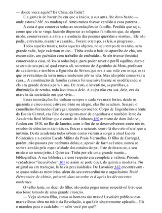 — donde viera aquilo? Da China, da Índia?
E a gamela de bacurubu em que a Inácia, a sua ama, lhe dava banho —
onde estava? Ah! As mudanças! Antes nunca tivesse vendido a casa paterna...
A casa é que conserva todas as recordações de família. Perdida que seja,
como que ela se vinga fazendo dispersar as relíquias familiares que, de algum
modo, conservavam a alma e a essência das pessoas queridas e mortas... Ele não
podia, entretanto, manter o casarão... Foram o tempo, as leis, o progresso...
Todos aqueles trastes, todos aqueles objetos, no seu tempo de menino, sem
grande valia, hoje valeriam muito... Tinha ainda o bule do aparelho de chá, um
escumador, um guéridon com trabalho de embutido... Se ele tivesse (insistia)
conservado a casa, tê-los-ia todos hoje, para poder rever o perfil aquilino, duro e
severo do seu pai, tal qual estava ali, no retrato de Agostinho da Mota, professor
de academia; e também a figurinha de Sèvres que era a sua mãe em moça, mas
que os retratistas da terra nunca souberam pôr na tela. Mas não pôde conservar a
casa... A constituição da família carioca foi insensivelmente se modificando; e
ela era grande demais para a sua. De resto, o inventário, as partilhas, a
diminuição de rendas, tudo isso tirou-a dele. A culpa não era sua, dele, era da
marcha da sociedade em que vivia...
Essas recordações lhe vinham sempre e cada vez mais fortes, desde os
quarenta e cinco anos; estivesse triste ou alegre, elas lhe acudiam. Seu pai, o
conselheiro Fernandes Carregal, tenente-coronel do Corpo de Engenheiros e lente
da Escola Central, era filho do sargento-mor de engenharia e também lente da
Academia Real Militar que o conde de Linhares,160 ministro de dom João vi,
fundou em 1810, no Rio de Janeiro, com o fim de se desenvolverem entre nós os
estudos de ciências matemáticas, físicas e naturais, como lá diz o ato oficial que a
instituiu. Desta academia todos sabem como vieram a surgir a atual Escola
Politécnica e a extinta Escola Militar da Praia Vermelha. O filho de Carregal,
porém, não passara por nenhuma delas; e, apesar de farmacêutico, nunca se
sentira atraído pela especialidade dos estudos do pai. Este dedicara-se, a seu
modo e ao nosso jeito, à Química. Tinha por ela uma grande mania...
bibliográfica. A sua biblioteca a esse respeito era completa e valiosa. Possuía
verdadeiros “incunábulos”,161 se assim se pode dizer, da química moderna. No
original ou em tradução, lá havia preciosidades. De Lavoisier,162 encontravam-
se quase todas as memórias, além do seu extraordinário e sagacíssimo Traité
élémentaire de chimie, présenté dans un ordre et d’après les découvertes
modernes.
O velho lente, no dizer do filho, não podia pegar nesse respeitável livro que
não fosse tomado de uma grande emoção.
— Veja só meu filho, como os homens são maus! Lavoisier publicou esta
maravilhosa obra no início da Revolução, a qual ele sinceramente aplaudiu... Ela
o mandou para o cadafalso — sabe você por quê?
 