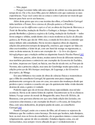 — Não, papai.
— Porque Lavoisier tinha sido uma espécie de coletor ou coisa parecida no
tempo do rei. Ele o foi, meu filho, para ter dinheiro com que custeasse as suas
experiências. Veja você como são as coisas e como é preciso ser mais do que
homem para bem servir aos homens...
Além desta gema que era a sua menina dos olhos, o Conselheiro Carregal
tinha também o Proust, Novo sistema de filosofia química; o Priestley,
Expériences sur les différentes espèces d’air; as obras de Guyton de Morveau; o
Traité de Berzelius, tradução de Hoefer e Esslinger; a Statique chimique do
grande Berthollet; a Química orgânica de Liebig, tradução de Gerhardt — todos
livros antigos e sólidos, sendo dentre eles o mais moderno as Lições de filosofia
química, de Wurtz, que são de 1864; mas, o estado do livro dava a entender que
nunca tinham sido consultadas. Havia mesmo algumas obras de alquimia,
edições dos primeiros tempos da tipografia, enormes, que exigem ser lidas em
altas escrivaninhas, o leitor de pé, com um burel de monge ou nigromante; e,
entre os desta natureza, lá estava um exemplar do — Le livre des figures
hiéroglyphiques que a tradição atribui ao alquimista francês Nicolas Flamel.163
Sobravam, porém, além destes, muitos outros livros de diferente natureza,
mas também preciosos e estimáveis: um exemplar da Geometria de Euclides,
em latim, impresso em Upsal, na Suécia, nos fins do século xvi; os Principia de
Newton, não a primeira edição, mas uma de Cambridge muito apreciada; e as
edições princeps da Méchanique analytique, de Lagrange, e da Géométrie
descriptive, de Monge.
Era uma biblioteca rica assim de obras de ciências físicas e matemáticas
que o filho do conselheiro Carregal, há quarenta anos para cinquenta,
piedosamente carregava de casa em casa, aos azares das mudanças desde que
perdera o pai e vendera o casarão em que ela quietamente tinha vivido durante
dezenas de anos, a gosto e à vontade.
Poderão supor que ela só tivesse obras dessa especialidade; mas tal não
acontecia. Havia as de outros feitios de espírito. Encontravam-se lá os clássicos
latinos; Voyage autour du monde de Bougainville; uma Nouvelle Héloïse, de
Rousseau, com gravuras abertas em aço; uma linda edição dos Lusíadas, em
caracteres elzevirianos; e um exemplar do Brasil e a Oceania, de Gonçalves
Dias, com uma dedicatória, do próprio punho do autor, ao conselheiro
Carregal.164
Fausto Carregal, assim era o nome do filho, até ali nunca se separara da
biblioteca que lhe coubera como herança. Do mais que herdara, tudo dissipara,
bem ou mal; mas os livros do conselheiro, ele os guardara intatos e conservados
religiosamente, apesar de não os entender. Estudara alguma coisa, era até
farmacêutico, mas sempre vivera alheado do que é verdadeiramente a
 
