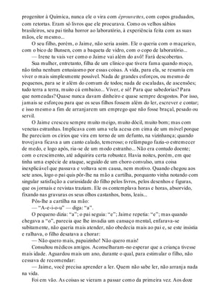 progenitor à Química, nunca ele o vira com éprouvettes, com copos graduados,
com retortas. Eram só livros que ele procurava. Como os velhos sábios
brasileiros, seu pai tinha horror ao laboratório, à experiência feita com as suas
mãos, ele mesmo...
O seu filho, porém, o Jaime, não seria assim. Ele o queria com o maçarico,
com o bico de Bunsen, com a baqueta de vidro, com o copo de laboratório...
— Irene tu vais ver como o Jaime vai além do avô! Fará descobertas.
Sua mulher, entretanto, filha de um clínico que tivera fama quando moço,
não tinha nenhum entusiasmo por essas coisas. A vida, para ela, se resumia em
viver o mais simplesmente possível. Nada de grandes esforços, ou mesmo de
pequenos, para se ir além do comum de todos; nada de escaladas, de ascensões;
tudo terra a terra, muito cá embaixo... Viver, e só! Para que sabedorias? Para
que nomeadas? Quase nunca davam dinheiro e quase sempre desgostos. Por isso,
jamais se esforçou para que os seus filhos fossem além do ler, escrever e contar;
e isso mesmo a fim de arranjarem um emprego que não fosse braçal, pesado ou
servil.
O Jaime cresceu sempre muito meigo, muito dócil, muito bom; mas com
venetas estranhas. Implicava com uma vela acesa em cima de um móvel porque
lhe pareciam os círios que vira em torno de um defunto, na vizinhança; quando
trovejava ficava a um canto calado, temeroso; o relâmpago fazia-o estremecer
de medo, e logo após, ria-se de um modo estranho... Não era contudo doente;
com o crescimento, até adquirira certa robustez. Havia noites, porém, em que
tinha uma espécie de ataque, seguido de um choro convulso, uma coisa
inexplicável que passava e voltava sem causa, nem motivo. Quando chegou aos
sete anos, logo o pai quis pôr-lhe na mão a cartilha, porquanto vinha notando com
singular satisfação a curiosidade do filho pelos livros, pelos desenhos e figuras,
que os jornais e revistas traziam. Ele os contemplava horas e horas, absorvido,
fixando nas gravuras os seus olhos castanhos, bons, leais...
Pôs-lhe a cartilha na mão:
— “A-e-i-o-u” — diga: “a”.
O pequeno dizia: “a”; o pai seguia: “e”; Jaime repetia: “e”; mas quando
chegava a “o”, parecia que lhe invadia um cansaço mental, enfarava-se
subitamente, não queria mais atender, não obedecia mais ao pai e, se este insistia
e ralhava, o filho desatava a chorar:
— Não quero mais, papaizinho! Não quero mais!
Consultou médicos amigos. Aconselharam-no esperar que a criança tivesse
mais idade. Aguardou mais um ano, durante o qual, para estimular o filho, não
cessava de recomendar:
— Jaime, você precisa aprender a ler. Quem não sabe ler, não arranja nada
na vida.
Foi em vão. As coisas se vieram a passar como da primeira vez. Aos doze
 