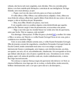 robusto, não havia nele nem angústias, nem dúvidas. Não era corroído pelas
ideias e era bem nutrido pela limitação e estreiteza de sua inteligência. Foi logo
falando, sem mais detença, ao pai:
— Papai, você me dá cinco mil-réis, para eu ir hoje ao football.
O velho olhou o filho. Olhou a sua adolescência estúpida e forte, olhou seu
mau feitio de cabeça; olhou bem aquele último fruto direto de sua carne e de seu
sangue; e não se lembrou do pai. Respondeu:
— Dou, meu filho. Dentro em pouco, você terá.
E em seguida como se acudisse alguma coisa deslembrada que aquelas
palavras lhe fizeram surgir à tona do pensamento, acrescentou com pausa:
— Diga a sua mãe que me mande buscar na venda uma lata de querosene,
antes que feche. Não se esqueça, está ouvindo!
Era domingo. Almoçaram. O filho foi para o football;165 a mulher foi visitar
a filha e os netos, em Niterói; e o velho Fausto Carregal ficou só em casa, pois a
cozinheira teve também folga.
Com os seus ainda robustos setenta anos, o velho Fausto Fernandes Carregal,
filho do tenente-coronel de engenharia, conselheiro Fernandes Carregal, lente da
Escola Central, tendo consertado mais uma vez o seu antigo cavaignac
inteiramente branco e pontiagudo, sem tropeço, sem desfalecimento, aos dois,
aos quatro, aos seis, ele só, sacerdotalmente, ritualmente, foi carregando os livros
que tinham sido do pai e do avô para o quintal da casa. Amontoou-os em vários
grupos, aqui e ali, untou de petróleo cada um, muito cuidadosamente, e ateou-
lhes fogo sucessivamente.
No começo a espessa fumaça negra do querosene não deixava ver bem as
chamas brilharem; mas logo que ele se evolou, o clarão delas, muito amarelo,
brilhou vitoriosamente com a cor que o povo diz ser a do desespero…
 