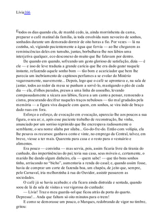 E
Lívia166
todos os dias quando ela, de manhã cedo, ia, ainda morrinhenta da cama,
preparar o café matinal da família, ia toda envolvida num nevoeiro de sonhos,
sonhados durante um demorado dormir de oito horas a fio. Por vezes — lá na
cozinha, só, vigiando pacientemente a água que fervia — ao lhe chegarem as
reminiscências deles em tumulto, juntas, borbulhava-lhe nos lábios uma
interjetiva qualquer, eco desconexo do muito que lhe falavam por dentro.
De quando em quando, sofreando um gesto glorioso de satisfação, dizia — é
ele — e isso de leve traduzia a grande carícia que lhe era dado gozar naquele
instante, refazendo aquele sonho bom — tão bom e acariciador que bem lhe
parecia um inebriamento de capitosos perfumes a se evolar do Mistério
vagarosamente, suavemente... Depois, logo que o café se aprontava e, na sala de
jantar, todos ao redor da mesa se punham a sorvê-lo, mastigando o pão de cada
dia — ela, d’olhos parados, presos a uma linha do assoalho, levando
compassadamente a xícara aos lábios, ficava a um canto a pensar, remoendo a
cisma, procurando decifrar naqueles traços nebulosos — tão mal grudados pela
memória — a figura viva daquele com quem, em sonhos, se vira indo de braço
dado ruas em fora.
Esforço a esforço, de evocação em evocação, aparecia-lhe aos poucos a sua
figura, o seu ar; e, após esse paciente trabalho de reconstrução, lhe vinha,
anunciado por um sorriso reprimido que lhe encrespava radiosamente o
semblante, o seu nome sílaba por sílaba... Go-do-fre-do. Então com volúpia, ela
lhe pesava os recursos: ganhava cento e vinte, no emprego da Central, talvez, em
breve, viesse a ter mais. Quarenta para casa e o resto para o vestuário e
alimentos.
Era pouco — convinha — mas servia, pois, assim ficaria livre da tirania do
cunhado, das impertinências do pai; teria sua casa, seus móveis e, certamente, o
marido lhe dando algum dinheiro, ela — quem sabe! — que tão bons sonhos
tinha, arriscando no “bicho”, aumentaria a renda do casal; e, quando assim fosse,
havia de comprar um corte de fazenda boa, um chapéu, de jeito que, sempre,
pelo Carnaval, iria melhorzinha à rua do Ouvidor, assistir passarem as
sociedades.
O café já se havia acabado; e ela ficara ainda distraída e sentada, quando
soou de lá da sala de visitas a voz vigorosa do cunhado:
— Lívia! Traz o meu guarda-sol que ficou atrás da porta do quarto.
Depressa!... Anda que faltam só oito minutos para o trem!
E como se demorasse um pouco, o Marques, redobrando de vigor no timbre,
gritou:
 