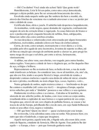 — Oh! C’os diabos! Você ainda não achou! Safa! Que gente mole!
Humildemente, Lívia lá foi aos pulos, como uma corça domesticada,
entregar o objeto pedido, para lhe ser arrancado bruscamente das mãos...
Envolvida ainda naquele sonho que lhe soubera tão bem a manhã, ela,
através das frinchas da veneziana viu o cunhado atravessar a rua e se perder por
entre o dédalo de casas.
Certificada disso, abriu a janela. O subúrbio todo despertava languidamente.
As montanhas, verde-negras, quase desnudas de vegetação, confusamente
surgiam do seio da cerração tênue e esgarçada. As casas listravam de branco e
ocre o pardacento geral, enquanto bocados de neblina, finos, adelgaçados,
flutuavam sobre elas como sombras erradias.
As ruas descalças e enlameadas eram atravessadas por alguns transeuntes
cabisbaixos, malvestidos, andando céleres em busca do embarcadouro.
Corria, de resto, como sempre, morosamente o viver diário; e a Lívia,
sacudida pelo silvo agudo de uma locomotiva, levantou de repente os olhos, até
ali fitos na estação que emergia do ambiente pardo a clarear-se, para pregá-los
numa nesga do céu que o sol abria, por entre a névoa, furiosamente,
vitoriosamente.
A súbitas, sua alma voou, asas abertas, voo rasgado, para outras bandas,
outras regiões. Voou para a cidade de luxo e elegância que, ao fim daquelas fitas
de aço, refulgia e brilhava.
Representaram-se-lhe os teatros de luxo, os bailes do tom, a rua da moda
onde triunfavam as belezas. Ao considerar isso, viu-se ali também, ela, sim! ela,
que não era feia, tendo o seu porte flexível e longo, envolvido de rendas, a
desprender custosas essências e aqueles seus dedos de unhas de nácar, ornados
de ouro e pérolas, escolhendo, na mais chique loja, cassas, baptistes, voiles...
Numa galopada de sonhos, supôs maiores coisas e — lembrando-se do que
lhe contara a madrinha (oh! como era rica!) — imaginou a Europa, aquelas
terras soberbas, por onde a “dindinha” passeava a sua velhice e o seu egoísmo.
Doidamente revolvia a alma e as cismas... Calculou-se lá também, na
alameda de um soberbo jardim, de landau, com ricas vestes ao corpo unidas,
ressaltando delas o esplendor de suas formas e o esguio patrício de seu corpo.
Imaginou que, através de um caro chapéu de palhinha branca, se coasse a luz
macia do sol da Europa, polvilhando-lhe a tez de ouro, em cujo fundo brilhassem
muito os seus olhos vivos, negros e redondos.
— Oh! que bom! Quem me dera! — quase exclamou por esse tempo.
De reviravolta, Lívia adivinhou outra coisa no sonho. Não pensara bem; era
outro que não o Godofredo, o rapaz que imaginara.
Aquele nariz grosso, aquela testa alta, o bigode ralo, não eram dele; eram
antes do Siqueira, estudante de farmácia, filho do Agente. Esse poderia lhe dar
aquilo — a Europa, o luxo — pois que formado ganharia muito.
 