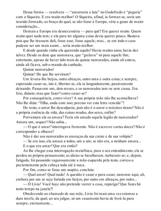 Dessa forma — resolvera — “amarraria a lata” no Godofredo e “pegaria”
com o Siqueira. E era muito melhor! O Siqueira, afinal, ia formar-se, seria um
marido formado, ao braço do qual, se não fosse à Europa, viria a gozar de maior
consideração...
Demais a Europa era desnecessária — para quê? Era querer muito. Quem
muito quer nada tem; e ela para ter alguma coisa devia querer pouco. Bastava
pois que lhe tirassem dali, fosse esse, fosse aquele; mas... se em todo o caso
pudesse ser um mais assim... seria muito melhor.
E desde quando vinha ela querendo aquilo? Havia muitos anos; havia dez
talvez. Desde os doze que namorava, que “grelava” só para aquele fim;
entretanto, apesar de haver tido mais de quinze namorados, ainda ali estava,
ainda ali ficava, sob o mando do cunhado.
Quinze namorados!
Quinze! De que lhe serviram?
Um levara-lhe beijos, outro abraços, outro uma e outra coisa; e sempre,
esperando casar-se, isto é, libertar-se, ela ia languidamente, passivamente
deixando. Passavam um, dois meses, e os namorados iam-se sem causa. Era
feio, diziam; mas que fazer? como casar-se?
Por consequência, como viver? A sua própria mãe não lhe aconselhava?
Não lhe dizia: “Filha, anda com isso; preciso ver esta letra vencida”?
De resto, o amor lhe desculparia, pois não é o amor o máximo tirano? Não é
a própria essência da vida, das coisas mudas, dos seres, enfim?
Porventura ela os amara? Teria ela amado aquela legião de namorados?
Amara um, sequer? Não sabia...
— O que é amar? interrogava fremente. Não é escrever cartas doces? Não é
corresponder a olhares?
Não é dar aos namorados as ameaças da sua carne e da sua volúpia?
— Se era isso, ela amara a todos, um a um; se não era, a nenhum amara...
E o que era amar? Que era então?
Ao lhe chegar essa interrogação metafísica, para o seu entendimento, ela se
perdeu no próprio pensamento; as ideias se baralharam, turbaram-se; e, depois,
fatigada, foi passando vagarosamente a mão esquerda pela testa, correu-a
pacientemente pela cabeça toda até à nuca.
Por fim, como se fosse um suspiro, concluiu:
— Qual amor! Qual nada! A questão é casar e para casar, namorar aqui, ali,
embora por um se seja furtada em beijos, por outro em abraços, por outro...
— Ó Lívia! Você hoje não pretende varrer a casa, rapariga? Que fazes há
tanto tempo na janela?!
Obedecendo ao chamado de sua mãe, Lívia foi mais uma vez retomar a
dura tarefa, da qual, ao seu julgar, só um casamento havia de livrá-la para
sempre, eternamente...
 