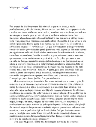 D
Mágoa que rala167
i
os chefes de Estado que tem tido o Brasil, o que mais amou, e muito
profundamente, o Rio de Janeiro, foi sem dúvida dom João vi; e a população da
cidade e arredores ainda tem na memória, nos dias contemporâneos, mais de um
século após a sua chegada a estas plagas, a lembrança do seu nome. Nas
freguesias afastadas do antigo Município Neutro, que conservam até hoje uma
forte feição roceira, a recordação do rei bondoso e bonachão é mais viva e o seu
nome é pronunciado pela gente mais humilde de tais lugarejos, sofrendo uma
abreviatura singular — “Dom Sexto”. Os que o precederam e nos governaram
como vice-reis e governadores-gerais portaram-se na capital da ilimitada colônia
portuguesa como simples funcionários, executores de ordens dos reis, ministros,
conselhos, mesas disto e daquilo, sem olhar sequer as árvores, o céu, as cenas
que os cercavam e muito menos a gente da terra. Acredito que, com a sua
empáfia de fidalgos avariados, muitos deles duvidassem da humanidade dessa
última e se aborrecessem com a natureza local, pululante e grandiosa. Não se
pareciam com as coisas semelhantes de Portugal e não se podiam medir pelo
estalão delas; não prestavam, portanto. A gente, para eles, um pouco mais que
animais, eram uns negros à toa; e a natureza, um flagelo de mosquitos e
cascavéis, sem possuir uma proporcionalidade com o homem, como a de
Portugal, que parecia um jardim, feito para o homem.
Mesmo os nossos poetas mais velhos nunca entenderam a nossa vegetação,
os nossos mares, os nossos rios; não compreendiam as nossas coisas naturais e
nunca lhes pegaram a alma, o substractum; e se queriam dizer alguma coisa
sobre ela caíam no lugar-comum amplificado e no encadeamento de adjetivos
grandiloquentes, quando não voltavam para a sua arcadiana e livresca floresta de
álamos, plátanos, mirtos, com vagabundíssimas ninfas e faunos idiotas, segundo a
retórica e a poética didáticas das suas cerebrinas escolas, cheias de pomposos
tropos, de rapé, de latim, e regras de catecismo literário. Se, nos poetas, o
sentimento da natureza era esse de paisagens de poetas latinos, numa diluição já
tão exaustiva que fazia que os autores do decalque se parecessem todos uns com
os outros, como se poderia exigir de funcionários, fidalgos limitados, na sua
própria prosápia, uma maior força original de sentimento diante dos novos
quadros naturais que a luminosa Guanabara lhes dava, cercando as águas de
mercúrio de suas harmoniosas enseadas?
Dom João vi, porém, nobre de alta linhagem e príncipe do século de
 