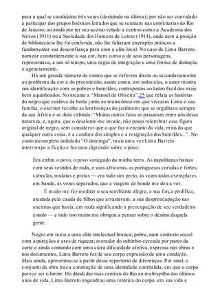 para a qual se candidatou três vezes (desistindo na última); por não ser convidado
a participar dos grupos boêmios letrados que se reuniam nas confeitarias do Rio
de Janeiro; ou ainda por ter seu acesso vetado a centros como a Academia dos
Novos (1911) ou a Sociedade dos Homens de Letras (1914), onde nem a posição
de bibliotecário lhe foi conferida, não lhe faltaram exemplos práticos a
fundamentar sua desconfiança para com a elite local. No caso de Lima Barreto,
nomear constantemente a sua cor, bem como a de seus personagens,
representava, a um só tempo, uma regra de integração e uma forma de distinção
e agenciamento.
Há um grande número de contos que se referem direta ou secundariamente
ao problema da cor e do preconceito, assim como, em todos eles, o autor mostra
sua identificação com os pobres e humildes, contrapostos ao lustro fácil dos mais
bem aquinhoados. No tocante a “Manoel de Oliveira”,25 que relata as histórias
do negro que cuidava da horta junto ao manicômio em que viveram Lima e sua
família, o escritor recolhe as lembranças do jardineiro que se orgulhava sempre
da sua África e se dizia cabinda: “Muitos outros fatos se passaram entre nós dessa
natureza, e, agora, que o desalento me invade, não posso relembrar essa figura
original de negro, sem considerar que o que faz o encanto da vida, mais do que
qualquer outra coisa, é a candura dos simples e a resignação dos humildes...”. No
conto incompleto intitulado “O domingo”, mais uma vez Lima Barreto
interrompe a ficção e faz uma digressão sobre o povo:
Era enfim o povo, o povo variegado da minha terra. As napolitanas baixas
com seus vestidos de roda, e suas africanas, as portuguesas coradas e fortes,
caboclas, mulatas e pretas — era tudo sim preto, às vezes todos exemplares
em bando, às vezes separados, que a viagem de bonde me deu a ver.
E muito me fez meditar o seu semblante alegre, a sua força prolífica,
atestada pela cauda de filhos que arrastavam, a sua despreocupação nas
anemias que havia, em nada significando a preocupação de seu verdadeiro
estado — e tudo isso muito me obrigou a pensar sobre o destino daquela
gente.
Negro em meio a uma elite intelectual branca; pobre, num contexto social
com aspirações e ares de riqueza; morador do subúrbio cercado por pares da
corte e ainda contando com uma clara dificuldade afetiva, expressa nas obras e
nos documentos, Lima Barreto fez de seu corpo expressão de uma condição.
Mais ainda, apresentou-se a partir desse repertório de diferenças. Por sinal, o
conjunto da obra traz a construção de uma identidade combalida, em que o corpo
parece ser o limite. Do dândi das ruas centrais do Rio ao maltrapilho dos últimos
anos de vida, Lima Barreto engendrou uma retórica do corpo, em sua vida e
 