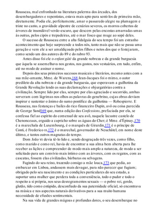 Rousseau, mal enfronhado na literatura palerma dos árcades, dos
desembargadores e repentistas, estava mais apto para senti-los de primeira mão,
diretamente. Podia ele, perfeitamente, amar o passaredo alegre na plumagem e
triste no canto, a gravidade alpestre de cenários severos, os morros cobertos de
árvores de insondável verde-escuro, que descem pelas encostas amarradas umas
às outras, pelos cipós e trepadeiras, até o mar fosco que muge ao sopé deles.
O sucesso de Rousseau entre a alta fidalguia do seu tempo foi um estranho
acontecimento que hoje surpreende a todos nós, tanto mais que não se passa uma
geração e vem ele a ser amaldiçoado pelos filhos e netos dos que o festejaram,
como sendo um dos autores do 89 e do rubro 93.
Antes disso foi ele o enfant gâté da grande nobreza e da grande burguesia
que àquela se assemelhava nos gestos, nos gostos, nos vestuários, em tudo, enfim,
até no modo de assinar o nome.
Depois dos seus primeiros sucessos musicais e literários, mesmo antes com a
sua mãe-amante, Mme. de Warens,168 Jean-Jacques foi o mimo, o autor
predileto da alta nobreza e da grande burguesia, que esperavam a guilhotina da
Grande Revolução lendo as suas declamações e objurgatórias contra a
civilização. Sempre lido por elas, sempre por elas agraciado e socorrido, ambas
sorveram com lágrimas nos olhos as palavras do genebrino, cujas obras deviam
inspirar e sustentar o ânimo do sumo pontífice da guilhotina — Robespierre. E
Rousseau, nas festanças e bailes do rico financeiro Dupin, avô ou coisa parecida
de George Sand169 que, numa edição das Confessions, prefaciada por ela, se
confessa fiel ao espírito do comensal de seu avô, naquele lacustre castelo de
Chenonceaux, erguido a capricho sobre as águas do Cher; é Mme. d’Épinay,170
é a marechala de Luxembourg, é o marquês de Girardin,171 é o príncipe de
Conti, é Frederico ii,172 é o marechal, governador de Neuchâtel, em nome deste
último, e tantos outros magnatas do tempo.
Dom João vi devia tê-lo lido e, sendo desgraçado três vezes, como filho,
como marido e como rei, havia de encontrar a sua alma bem aberta para lhe
receber as lições e compreender de modo mais amplo a natureza, de modo a ser
solicitado para um convívio mais íntimo com as árvores, com os regatos, com as
cascatas, fossem elas civilizadas, bárbaras ou selvagens.
Fugindo do seu reino, trazendo consigo a mãe louca,173 que pedia, ao
embarcar em Lisboa, andassem mais devagar, para não parecer que fugiam;
obrigado pelo seu nascimento e as condições particulares do seu estado, a
suportar uma mulher que perdera toda a conveniência, todo o pudor e todo o
respeito a si própria, nos seus desregramentos sexuais — o pobre rei, gordo,
glutão, tido como estúpido, desconfiado da sua paternidade oficial, só encontrava
na música e nos aspectos naturais derivativos para a sua muito humana
necessidade de efusões sentimentais.
Na sua vida de grandes mágoas e profundas dores, o seu desembarque no
 
