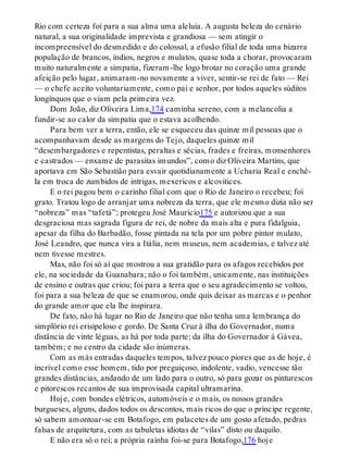 Rio com certeza foi para a sua alma uma aleluia. A augusta beleza do cenário
natural, a sua originalidade imprevista e grandiosa — sem atingir o
incompreensível do desmedido e do colossal, a efusão filial de toda uma bizarra
população de brancos, índios, negros e mulatos, quase toda a chorar, provocaram
muito naturalmente a simpatia, fizeram-lhe logo brotar no coração uma grande
afeição pelo lugar, animaram-no novamente a viver, sentir-se rei de fato — Rei
— o chefe aceito voluntariamente, como pai e senhor, por todos aqueles súditos
longínquos que o viam pela primeira vez.
Dom João, diz Oliveira Lima,174 caminha sereno, com a melancolia a
fundir-se ao calor da simpatia que o estava acolhendo.
Para bem ver a terra, então, ele se esqueceu das quinze mil pessoas que o
acompanhavam desde as margens do Tejo, daqueles quinze mil
“desembargadores e repentistas, peraltas e sécias, frades e freiras, monsenhores
e castrados — enxame de parasitas imundos”, como diz Oliveira Martins, que
aportava em São Sebastião para esvair quotidianamente a Ucharia Real e enchê-
la em troca de zumbidos de intrigas, mexericos e alcovitices.
E o rei pagou bem o carinho filial com que o Rio de Janeiro o recebeu; foi
grato. Tratou logo de arranjar uma nobreza da terra, que ele mesmo dizia não ser
“nobreza” mas “tafetá”; protegeu José Maurício175 e autorizou que a sua
desgraciosa mas sagrada figura de rei, de nobre da mais alta e pura fidalguia,
apesar da filha do Barbadão, fosse pintada na tela por um pobre pintor mulato,
José Leandro, que nunca vira a Itália, nem museus, nem academias, e talvez até
nem tivesse mestres.
Mas, não foi só aí que mostrou a sua gratidão para os afagos recebidos por
ele, na sociedade da Guanabara; não o foi também, unicamente, nas instituições
de ensino e outras que criou; foi para a terra que o seu agradecimento se voltou,
foi para a sua beleza de que se enamorou, onde quis deixar as marcas e o penhor
do grande amor que ela lhe inspirara.
De fato, não há lugar no Rio de Janeiro que não tenha uma lembrança do
simplório rei erisipeloso e gordo. De Santa Cruz à ilha do Governador, numa
distância de vinte léguas, as há por toda parte; da ilha do Governador à Gávea,
também; e no centro da cidade são inúmeras.
Com as más entradas daqueles tempos, talvez pouco piores que as de hoje, é
incrível como esse homem, tido por preguiçoso, indolente, vadio, vencesse tão
grandes distâncias, andando de um lado para o outro, só para gozar os pinturescos
e pitorescos recantos de sua improvisada capital ultramarina.
Hoje, com bondes elétricos, automóveis e o mais, os nossos grandes
burgueses, alguns, dados todos os descontos, mais ricos do que o príncipe regente,
só sabem amontoar-se em Botafogo, em palacetes de um gosto afetado, pedras
falsas de arquitetura, com as tabuletas idiotas de “vilas” disto ou daquilo.
E não era só o rei; a própria rainha foi-se para Botafogo,176 hoje
 
