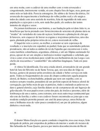 em uma moita, com o cadáver de uma mulher com o rosto arroxeado e
congestionado, inteiramente vestida, só com chapéu fora do lugar, mas, posto por
outra mão ao lado dela. Parecia estrangeira. De súbito e de forma tão tétrica, foi
arrancada do esquecimento a lembrança do velho jardim real; e ele surgiu a
todos da cidade com uma auréola de martírio, feita da ingratidão de toda uma
população a cujos pais e avós, sem nada lhes pedir, ele soubera dar tantos
instantes de alegria e amor.
Os jornais lembraram a sua história, a sua fundação pelo rei dom João vi, os
benefícios que havia prestado com fornecimentos de sementes de plantas úteis ou
“mudas” de variedades de cana-de-açúcar; lembraram a plantação de chá que
lá houvera, sem esquecer de louvar as esguias e majestosas palmeiras, uma das
quais, plantada pelas próprias mãos do rei, estava morrendo de velha.
O inquérito veio a correr, ou melhor, a arrastar-se sem esperança de
resultado; e a inscrição em espanhol, no punhal, fazia que as autoridades policiais
prendessem, não só todos os súditos do rei da Espanha que encontravam à mão,
como também colombianos, argentinos, chilenos, e até um filipino azeitonado foi
preso, apesar de ser um simples e inofensivo malaio vagabundo e cabeludo, que
vivia a catar ervas medicinais para vendê-las aos herbanários da rua Larga e aos
chefes de macumbas e “candomblés” dos subúrbios longínquos. Tudo em pura
perda.
A vítima foi identificada. Era uma criada alemã, arrumadeira de um grande
hotel de luxo do Silvestre ou de Santa Teresa, que, nos seus dias de folga ou
licença, gostava de passear pelos arredores da cidade e beber cerveja em toda
parte. Todos os frequentadores de casas de chopes conheciam aquela pequena
alemã, de Baden, rechonchudinha, polpuda que nem um repolho, com os
malares sempre rosados, possuidora de um perfeito aspecto de boneca alemã de
carregação, que bebia mais do que os patrícios, rindo e estalando as palavras no
duro e gutural alemão, cuja família diziam ser de camponeses de um lugarejo do
grão-ducado. Os seus papéis eram cartas dos pais, de irmãos e parentes, além de
lembranças de uns e outros, como retratos, sem mais outro traço sentimental que
não este da família; e sobre o seu cadáver foram encontradas as joias que a sua
modesta condição permitia possuir: um anel de pouco preço, umas bichas de
ouro e brilhantes mas de valor pouco considerável, um par de pulseiras, algum
dinheiro e mais nada.
ii
O doutor Matos Garção era quem conduzia o inquérito; mas esse moço, feito
delegado de polícia, por empenhos de políticos do interior e sendo ele mesmo de
São Sebastião de Passa Quatro, pecava por inteiro desconhecimento do Rio de
 