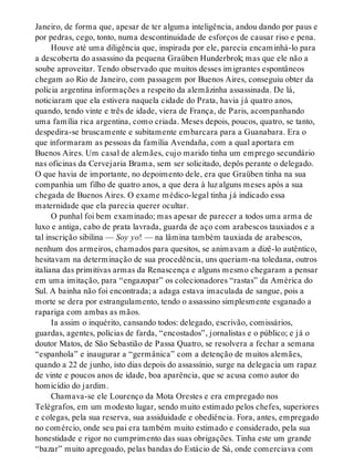 Janeiro, de forma que, apesar de ter alguma inteligência, andou dando por paus e
por pedras, cego, tonto, numa descontinuidade de esforços de causar riso e pena.
Houve até uma diligência que, inspirada por ele, parecia encaminhá-lo para
a descoberta do assassino da pequena Graüben Hunderbrok; mas que ele não a
soube aproveitar. Tendo observado que muitos desses imigrantes espontâneos
chegam ao Rio de Janeiro, com passagem por Buenos Aires, conseguiu obter da
polícia argentina informações a respeito da alemãzinha assassinada. De lá,
noticiaram que ela estivera naquela cidade do Prata, havia já quatro anos,
quando, tendo vinte e três de idade, viera de França, de Paris, acompanhando
uma família rica argentina, como criada. Meses depois, poucos, quatro, se tanto,
despedira-se bruscamente e subitamente embarcara para a Guanabara. Era o
que informaram as pessoas da família Avendaña, com a qual aportara em
Buenos Aires. Um casal de alemães, cujo marido tinha um emprego secundário
nas oficinas da Cervejaria Brama, sem ser solicitado, depôs perante o delegado.
O que havia de importante, no depoimento dele, era que Graüben tinha na sua
companhia um filho de quatro anos, a que dera à luz alguns meses após a sua
chegada de Buenos Aires. O exame médico-legal tinha já indicado essa
maternidade que ela parecia querer ocultar.
O punhal foi bem examinado; mas apesar de parecer a todos uma arma de
luxo e antiga, cabo de prata lavrada, guarda de aço com arabescos tauxiados e a
tal inscrição sibilina — Soy yo! — na lâmina também tauxiada de arabescos,
nenhum dos armeiros, chamados para quesitos, se animavam a dizê-lo autêntico,
hesitavam na determinação de sua procedência, uns queriam-na toledana, outros
italiana das primitivas armas da Renascença e alguns mesmo chegaram a pensar
em uma imitação, para “engazopar” os colecionadores “rastas” da América do
Sul. A bainha não foi encontrada; a adaga estava imaculada de sangue, pois a
morte se dera por estrangulamento, tendo o assassino simplesmente esganado a
rapariga com ambas as mãos.
Ia assim o inquérito, cansando todos: delegado, escrivão, comissários,
guardas, agentes, polícias de farda, “encostados”, jornalistas e o público; e já o
doutor Matos, de São Sebastião de Passa Quatro, se resolvera a fechar a semana
“espanhola” e inaugurar a “germânica” com a detenção de muitos alemães,
quando a 22 de junho, isto dias depois do assassínio, surge na delegacia um rapaz
de vinte e poucos anos de idade, boa aparência, que se acusa como autor do
homicídio do jardim.
Chamava-se ele Lourenço da Mota Orestes e era empregado nos
Telégrafos, em um modesto lugar, sendo muito estimado pelos chefes, superiores
e colegas, pela sua reserva, sua assiduidade e obediência. Fora, antes, empregado
no comércio, onde seu pai era também muito estimado e considerado, pela sua
honestidade e rigor no cumprimento das suas obrigações. Tinha este um grande
“bazar” muito apregoado, pelas bandas do Estácio de Sá, onde comerciava com
 