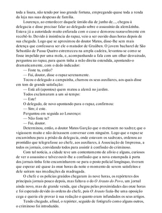 toda a lisura, não tendo por isso grande fortuna, empregando quase toda a renda
da loja nas suas despesas de família.
Lourenço, ao entardecer daquele úmido dia de junho de..., chegou à
delegacia e disse precisar falar ao delegado sobre o assassínio da alemãzinha.
Estava já a autoridade muito enfarada com o caso e demorou razoavelmente em
recebê-lo. Devido à insistência do rapaz, veio a ser ouvido duas horas depois de
sua chegada. Logo que se aproximou do doutor Matos, disse-lhe sem mais
detença que confessava ser ele o matador de Graüben. O jovem bacharel de São
Sebastião de Passa Quatro estremeceu na ampla cadeira, levantou-se como se
fosse impelido por uma mola, e, acompanhando a fala com um olhar desvairado,
perguntou ao rapaz, para quem tinha a mão direita estendida, apontando-o
dramaticamente, com o dedo indicador:
— Foste tu, então?
— Fui, doutor, disse o rapaz serenamente.
Tocou o delegado a campainha, chamou os seus auxiliares, aos quais disse
em tom de grande satisfação:
— Está ali (apontou) quem matou a alemã no jardim.
Todos exclamaram a um só tempo:
— Este!
O delegado, de novo apontando para o rapaz, confirmou:
— Sim; é este.
Perguntou em seguida ao Lourenço:
— Não foste tu?
— Fui, doutor.
Determinou, então, o doutor Matos Garção que o metessem no xadrez; que o
vigiassem muito e não deixassem conversar com ninguém. Logo que o rapaz se
encaminhou para a prisão da delegacia, onde estavam os xadrezes, ordenou ao
prontidão que telegrafasse ao chefe, aos auxiliares, à Associação de Imprensa, a
todos os jornais, convidando todos para assistir à confissão do criminoso.
Com tal notícia, a cidade teve um contentamento de alívio e alguns, curiosos
de ver o assassino e talvez ouvir-lhe a confissão que a nova estampada à porta
dos jornais tinha feito encaminharem-se para o posto policial longínquo, tiveram
que esperar até quase às onze horas da noite o momento de serem satisfeitos e
dele saíram nas imediações da madrugada.
O chefe e os policias graúdos chegaram às nove horas, os repórteres dos
principais jornais pouco depois, mas faltava o do O Arauto do Povo, um jornal
ainda novo, mas de grande venda, que chegou pelas proximidades das onze horas
e foi esperado devido às ordens do chefe, pois O Arauto fazia-lhe uma oposição
cega e queria ele provar à sua redação o quanto eram infundados os seus artigos.
Tendo chegado, afinal, o repórter, seguido de fotógrafo como alguns outros,
o criminoso foi introduzido.
 