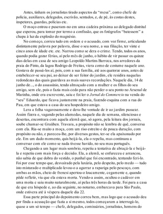 Antes, tinham os jornalistas tirado aspectos da “mesa”, como chefe de
polícia, auxiliares, delegados, escrivão, sentados, e, de pé, às costas destes,
inspetores, guardas, polícias etc.
O moço entrou e puseram-no em uma cadeira próxima ao delegado distrital
que esperou, para tomar por termo a confissão, que os fotógrafos “batessem” a
chapa à luz da explosão do magnésio.
No começo, correu tudo em ordem e o acusado, com voz firme, articulando
distintamente palavra por palavra, disse o seu nome, a sua filiação, ter vinte e
cinco anos de idade etc. etc. Narrou como se dera o crime. Tendo, todos os anos,
quando podia gozar férias, aí pelo mês de junho, o hábito de vir passar os quinze
dias delas em casa de seu amigo Leopoldo Martins Barroca, nos arredores da
praia do Pinto, da lagoa Rodrigo de Freitas, viera como de costume naquele ano.
Gostava de passá-los aí, pois, com a sua família, até aos quatorze anos, antes de
estabelecer-se seu pai, ao deixar de ser feitor do jardim, ele residira naquelas
redondezas das quais guardava as mais suaves recordações. Naquele dia, 14 de
junho de..., o do assassínio, tendo almoçado com a mulher e os filhos do seu
amigo, sem ele, pois o fazia mais cedo para não perder o seu ponto no Arsenal de
Marinha, onde era escrevente, saiu e foi ler o Jornal do Commercio na venda do
“seu” Eduardo, que ficava justamente na praia, fazendo esquina com a rua do
Pau, em que estava a casa do seu hospedeiro amigo.
Lera a folha vagarosamente e dera-lhe vontade de ir ao jardim passear.
Assim fizera e, vagando pelas alamedas, naquele dia de semana, silenciosas e
desertas, encontrara com aquela alemã que, só agora, pela leitura dos jornais,
soube chamar-se Graüben. Travara, a propósito não se lembra de quê, conversa
com ela. Ria-se muito a moça, com um riso estreito e de pouca duração, com
propósito ou não, e pareceu-lhe, por diversos gestos, ter-se ela apaixonado por
ele. Em um dado momento, quis beijá-la, ela o repeliu, mas continuou a
conversar com ele como se nada tivesse havido, no seu mau português.
Chegando a um lugar mais sombrio, repetiu a tentativa de abraçá-la e beijá-
la e repetiu com mais força e decisão. Ela, a alemã, se enfureceu e arrancou,
não sabia de que dobra do vestido, o punhal que foi encontrado, tentando feri-lo.
Foi por esse tempo que, desvairado pela luxúria, pelo despeito, pelo medo — tudo
isto misturado e multiplicado levou-o a agarrar a rapariga pelo pescoço, com
ambas as mãos, cheio de frenesi apertou-o loucamente, cegamente e, quando
pôde refletir, viu que ela estava morta. Vendo-a assim, ocultou o cadáver em
uma moita e saiu muito naturalmente, aí pelas três horas da tarde. Foi para a casa
de que era hóspede e, ao dia seguinte, no noturno, embarcava para São Paulo,
onde estivera até à véspera daquele dia 22.
Essa parte principal do depoimento correu bem, mas logo que o acusado deu
por finda a acusação que fazia a si mesmo, todos começaram a interrogá-lo,
quase a um só tempo — chefe, delegados, comissários, jornalistas, homens do
 