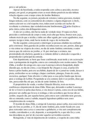 povo e até polícias.
Apesar da barafunda, a todos respondia com calma e precisão, mesmo
porque, em geral, as perguntas eram as mais idiotas possíveis ou não tinham
relação alguma com o torpe crime do Jardim Botânico.
No dia seguinte, os jornais, pejados de retratos e outras gravuras, traziam
longas notícias, com os comentários do costume e alguns elogiavam o chefe,
outros calavam-se a tal respeito; mas, todos eram acordes em tachar de
revoltante o criminoso, tipo verdadeiramente lombrosiano,178 pelas feições e
pela cínica calma dos delinquentes natos.
A não ser a calma, não havia nada de verdade nisso. O rapaz era bem
parecido e conformado de corpo e rosto, mais alto que baixo, branco sem jaça,
robusto mais do que a média; e tinha um olhar agudo, por vezes agudíssimo, mas
sempre meigo e triste, onde havia muito de vago e de melancolia.
No dia seguinte, começaram a interrogar as pessoas aludidas na confissão
pelo criminoso. Dois guardas do jardim reconheceram-no; um, porém, dizia que
o vira entrar na véspera do crime, no dia de santo Antônio; entretanto, o outro
jurava que ele estivera no jardim, a 14, por sinal que o avistara, nas
proximidades do chafariz, quando ia o visitante dobrar a alameda à esquerda e
perpendicular à principal da entrada.
Este depoimento, se bem que fosse confirmado, mais tarde e em acareação
com o protagonista da tragédia, estava em contradição com muitos outros. Dona
Zilda, a mulher do amigo em cuja casa Lourenço estivera hospedado, depôs
dizendo que, no dia do crime, o seu hóspede lhe chegara à casa, aí pelas três
horas e pelos fundos, pois era seu hábito, depois de ler o jornal na venda, descer à
praia, embrenhar-se na restinga, chupar cambuim, pitangas, frutas de cardo,
mexerica, qualquer fruta silvestre e voltar para a casa pelos fundos que davam
para a restinga do Leblon. Perguntada se era costume dele ir ao jardim, disse que
sim, parecendo-lhe até que, no dia de santo Antônio, lá fora.
O proprietário da venda, o senhor Eduardo Silveira, mais ou menos
confirmou o depoimento de dona Zilda. Disse que, deixando o senhor Lourenço
de ler o Comércio pelas duas horas, o vira descer à praia, como era do seu hábito,
procurar um atalho que levava à restinga; e não acreditava que tivesse ido ao
jardim, naquele dia, por aquelas horas, pois estava sem colarinho nem gravata,
não se entrando, como é sabido, naquele logradouro público sem esses
complementos do vestuário.
O marido de dona Zilda, o amigo de Lourenço, pouco sabia, mas asseverava
que ele fora ao jardim, a 13, dia de santo Antônio, pois, tendo ficado em casa
para remendar uma cerca e concertar o galinheiro, o vira sair completamente
vestido, convidando-o, a ele, depoente, a acompanhá-lo, o que não fez, e com
isso desculpou-se, por ter de executar aqueles servicinhos caseiros.
Reinquirido, à vista do depoimento do vendeiro, a respeito de como tinha
 