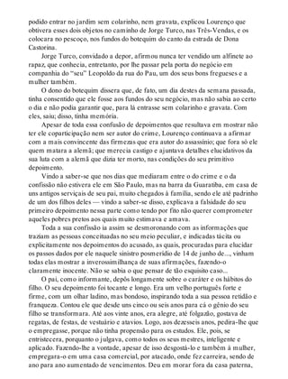 podido entrar no jardim sem colarinho, nem gravata, explicou Lourenço que
obtivera esses dois objetos no caminho de Jorge Turco, nas Três-Vendas, e os
colocara no pescoço, nos fundos do botequim do canto da estrada de Dona
Castorina.
Jorge Turco, convidado a depor, afirmou nunca ter vendido um alfinete ao
rapaz, que conhecia, entretanto, por lhe passar pela porta do negócio em
companhia do “seu” Leopoldo da rua do Pau, um dos seus bons fregueses e a
mulher também.
O dono do botequim dissera que, de fato, um dia destes da semana passada,
tinha consentido que ele fosse aos fundos do seu negócio, mas não sabia ao certo
o dia e não podia garantir que, para lá entrasse sem colarinho e gravata. Com
eles, saiu; disso, tinha memória.
Apesar de toda essa confusão de depoimentos que resultava em mostrar não
ter ele coparticipação nem ser autor do crime, Lourenço continuava a afirmar
com a mais convincente das firmezas que era autor do assassínio; que fora só ele
quem matara a alemã; que merecia castigo e ajuntava detalhes elucidativos da
sua luta com a alemã que dizia ter morto, nas condições do seu primitivo
depoimento.
Vindo a saber-se que nos dias que mediaram entre o do crime e o da
confissão não estivera ele em São Paulo, mas na barra da Guaratiba, em casa de
uns antigos serviçais de seu pai, muito chegados à família, sendo ele até padrinho
de um dos filhos deles — vindo a saber-se disso, explicava a falsidade do seu
primeiro depoimento nessa parte como tendo por fito não querer comprometer
aqueles pobres pretos aos quais muito estimava e amava.
Toda a sua confissão ia assim se desmoronando com as informações que
traziam as pessoas conceituadas no seu meio peculiar, e indicadas tácita ou
explicitamente nos depoimentos do acusado, as quais, procuradas para elucidar
os passos dados por ele naquele sinistro posmerídio de 14 de junho de..., vinham
todas elas mostrar a inverossimilhança de suas afirmações, fazendo-o
claramente inocente. Não se sabia o que pensar de tão esquisito caso...
O pai, como informante, depôs longamente sobre o caráter e os hábitos do
filho. O seu depoimento foi tocante e longo. Era um velho português forte e
firme, com um olhar ladino, mas bondoso, inspirando toda a sua pessoa retidão e
franqueza. Contou ele que desde uns cinco ou seis anos para cá o gênio do seu
filho se transformara. Até aos vinte anos, era alegre, até folgazão, gostava de
regatas, de festas, de vestuário e atavios. Logo, aos dezesseis anos, pedira-lhe que
o empregasse, porque não tinha propensão para os estudos. Ele, pois, se
entristecera, porquanto o julgava, como todos os seus mestres, inteligente e
aplicado. Fazendo-lhe a vontade, apesar de isso desgostá-lo e também à mulher,
empregara-o em uma casa comercial, por atacado, onde fez carreira, sendo de
ano para ano aumentado de vencimentos. Deu em morar fora da casa paterna,
 