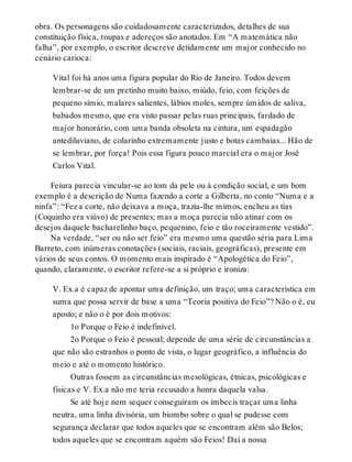 obra. Os personagens são cuidadosamente caracterizados, detalhes de sua
constituição física, roupas e adereços são anotados. Em “A matemática não
falha”, por exemplo, o escritor descreve detidamente um major conhecido no
cenário carioca:
Vital foi há anos uma figura popular do Rio de Janeiro. Todos devem
lembrar-se de um pretinho muito baixo, miúdo, feio, com feições de
pequeno símio, malares salientes, lábios moles, sempre úmidos de saliva,
babados mesmo, que era visto passar pelas ruas principais, fardado de
major honorário, com uma banda obsoleta na cintura, um espadagão
antediluviano, de colarinho extremamente justo e botas cambaias... Hão de
se lembrar, por força! Pois essa figura pouco marcial era o major José
Carlos Vital.
Feiura parecia vincular-se ao tom da pele ou à condição social, e um bom
exemplo é a descrição de Numa fazendo a corte a Gilberta, no conto “Numa e a
ninfa”: “Fez a corte, não deixava a moça, trazia-lhe mimos, encheu as tias
(Coquinho era viúvo) de presentes; mas a moça parecia não atinar com os
desejos daquele bacharelinho baço, pequenino, feio e tão roceiramente vestido”.
Na verdade, “ser ou não ser feio” era mesmo uma questão séria para Lima
Barreto, com inúmeras conotações (sociais, raciais, geográficas), presente em
vários de seus contos. O momento mais inspirado é “Apologética do Feio”,
quando, claramente, o escritor refere-se a si próprio e ironiza:
V. Ex.a é capaz de apontar uma definição, um traço; uma característica em
suma que possa servir de base a uma “Teoria positiva do Feio”? Não o é, eu
aposto; e não o é por dois motivos:
1o Porque o Feio é indefinível.
2o Porque o Feio é pessoal; depende de uma série de circunstâncias a
que não são estranhos o ponto de vista, o lugar geográfico, a influência do
meio e até o momento histórico.
Outras fossem as circunstâncias mesológicas, étnicas, psicológicas e
físicas e V. Ex.a não me teria recusado a honra daquela valsa.
Se até hoje nem sequer conseguiram os imbecis traçar uma linha
neutra, uma linha divisória, um biombo sobre o qual se pudesse com
segurança declarar que todos aqueles que se encontram além são Belos;
todos aqueles que se encontram aquém são Feios! Daí a nossa
 