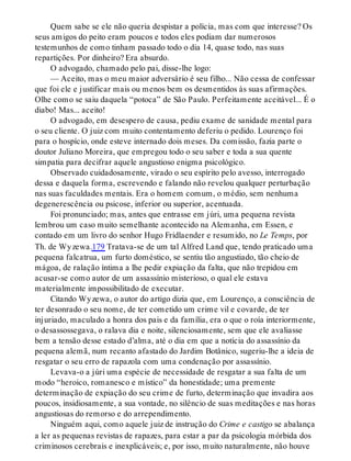Quem sabe se ele não queria despistar a polícia, mas com que interesse? Os
seus amigos do peito eram poucos e todos eles podiam dar numerosos
testemunhos de como tinham passado todo o dia 14, quase todo, nas suas
repartições. Por dinheiro? Era absurdo.
O advogado, chamado pelo pai, disse-lhe logo:
— Aceito, mas o meu maior adversário é seu filho... Não cessa de confessar
que foi ele e justificar mais ou menos bem os desmentidos às suas afirmações.
Olhe como se saiu daquela “potoca” de São Paulo. Perfeitamente aceitável... É o
diabo! Mas... aceito!
O advogado, em desespero de causa, pediu exame de sanidade mental para
o seu cliente. O juiz com muito contentamento deferiu o pedido. Lourenço foi
para o hospício, onde esteve internado dois meses. Da comissão, fazia parte o
doutor Juliano Moreira, que empregou todo o seu saber e toda a sua quente
simpatia para decifrar aquele angustioso enigma psicológico.
Observado cuidadosamente, virado o seu espírito pelo avesso, interrogado
dessa e daquela forma, escrevendo e falando não revelou qualquer perturbação
nas suas faculdades mentais. Era o homem comum, o médio, sem nenhuma
degenerescência ou psicose, inferior ou superior, acentuada.
Foi pronunciado; mas, antes que entrasse em júri, uma pequena revista
lembrou um caso muito semelhante acontecido na Alemanha, em Essen, e
contado em um livro do senhor Hugo Fridlaender e resumido, no Le Temps, por
Th. de Wyzewa.179 Tratava-se de um tal Alfred Land que, tendo praticado uma
pequena falcatrua, um furto doméstico, se sentiu tão angustiado, tão cheio de
mágoa, de ralação íntima a lhe pedir expiação da falta, que não trepidou em
acusar-se como autor de um assassínio misterioso, o qual ele estava
materialmente impossibilitado de executar.
Citando Wyzewa, o autor do artigo dizia que, em Lourenço, a consciência de
ter desonrado o seu nome, de ter cometido um crime vil e covarde, de ter
injuriado, maculado a honra dos pais e da família, era o que o roía interiormente,
o desassossegava, o ralava dia e noite, silenciosamente, sem que ele avaliasse
bem a tensão desse estado d’alma, até o dia em que a notícia do assassínio da
pequena alemã, num recanto afastado do Jardim Botânico, sugeriu-lhe a ideia de
resgatar o seu erro de rapazola com uma condenação por assassínio.
Levava-o a júri uma espécie de necessidade de resgatar a sua falta de um
modo “heroico, romanesco e místico” da honestidade; uma premente
determinação de expiação do seu crime de furto, determinação que invadira aos
poucos, insidiosamente, a sua vontade, no silêncio de suas meditações e nas horas
angustiosas do remorso e do arrependimento.
Ninguém aqui, como aquele juiz de instrução do Crime e castigo se abalança
a ler as pequenas revistas de rapazes, para estar a par da psicologia mórbida dos
criminosos cerebrais e inexplicáveis; e, por isso, muito naturalmente, não houve
 