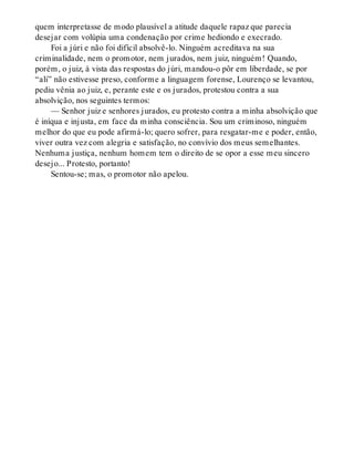quem interpretasse de modo plausível a atitude daquele rapaz que parecia
desejar com volúpia uma condenação por crime hediondo e execrado.
Foi a júri e não foi difícil absolvê-lo. Ninguém acreditava na sua
criminalidade, nem o promotor, nem jurados, nem juiz, ninguém! Quando,
porém, o juiz, à vista das respostas do júri, mandou-o pôr em liberdade, se por
“ali” não estivesse preso, conforme a linguagem forense, Lourenço se levantou,
pediu vênia ao juiz, e, perante este e os jurados, protestou contra a sua
absolvição, nos seguintes termos:
— Senhor juiz e senhores jurados, eu protesto contra a minha absolvição que
é iníqua e injusta, em face da minha consciência. Sou um criminoso, ninguém
melhor do que eu pode afirmá-lo; quero sofrer, para resgatar-me e poder, então,
viver outra vez com alegria e satisfação, no convívio dos meus semelhantes.
Nenhuma justiça, nenhum homem tem o direito de se opor a esse meu sincero
desejo... Protesto, portanto!
Sentou-se; mas, o promotor não apelou.
 