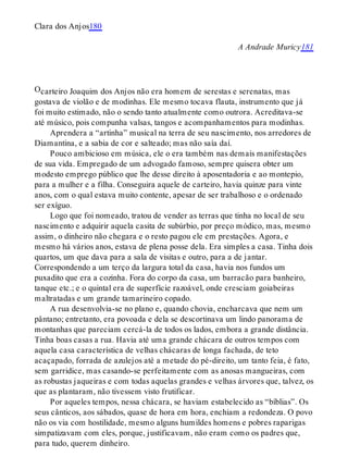O
Clara dos Anjos180
A Andrade Muricy181
carteiro Joaquim dos Anjos não era homem de serestas e serenatas, mas
gostava de violão e de modinhas. Ele mesmo tocava flauta, instrumento que já
foi muito estimado, não o sendo tanto atualmente como outrora. Acreditava-se
até músico, pois compunha valsas, tangos e acompanhamentos para modinhas.
Aprendera a “artinha” musical na terra de seu nascimento, nos arredores de
Diamantina, e a sabia de cor e salteado; mas não saía daí.
Pouco ambicioso em música, ele o era também nas demais manifestações
de sua vida. Empregado de um advogado famoso, sempre quisera obter um
modesto emprego público que lhe desse direito à aposentadoria e ao montepio,
para a mulher e a filha. Conseguira aquele de carteiro, havia quinze para vinte
anos, com o qual estava muito contente, apesar de ser trabalhoso e o ordenado
ser exíguo.
Logo que foi nomeado, tratou de vender as terras que tinha no local de seu
nascimento e adquirir aquela casita de subúrbio, por preço módico, mas, mesmo
assim, o dinheiro não chegara e o resto pagou ele em prestações. Agora, e
mesmo há vários anos, estava de plena posse dela. Era simples a casa. Tinha dois
quartos, um que dava para a sala de visitas e outro, para a de jantar.
Correspondendo a um terço da largura total da casa, havia nos fundos um
puxadito que era a cozinha. Fora do corpo da casa, um barracão para banheiro,
tanque etc.; e o quintal era de superfície razoável, onde cresciam goiabeiras
maltratadas e um grande tamarineiro copado.
A rua desenvolvia-se no plano e, quando chovia, encharcava que nem um
pântano; entretanto, era povoada e dela se descortinava um lindo panorama de
montanhas que pareciam cercá-la de todos os lados, embora a grande distância.
Tinha boas casas a rua. Havia até uma grande chácara de outros tempos com
aquela casa característica de velhas chácaras de longa fachada, de teto
acaçapado, forrada de azulejos até a metade do pé-direito, um tanto feia, é fato,
sem garridice, mas casando-se perfeitamente com as anosas mangueiras, com
as robustas jaqueiras e com todas aquelas grandes e velhas árvores que, talvez, os
que as plantaram, não tivessem visto frutificar.
Por aqueles tempos, nessa chácara, se haviam estabelecido as “bíblias”. Os
seus cânticos, aos sábados, quase de hora em hora, enchiam a redondeza. O povo
não os via com hostilidade, mesmo alguns humildes homens e pobres raparigas
simpatizavam com eles, porque, justificavam, não eram como os padres que,
para tudo, querem dinheiro.
 
