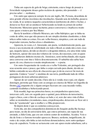 Tinha um aspecto de galo de briga; entretanto, estava longe de possuir a
ferocidade repugnante desses galos malaios de apostas, não possuindo — é
preciso saber — nenhuma.
Um outro que aparecia sempre lá era um inglês, Mr. Persons, desenhista de
uma grande oficina mecânica das imediações. Quando saía do trabalho, passava
na venda, lá se sentava naqueles característicos tamboretes de abrir e fechar, e
deixava-se ficar até ao anoitecer bebericando ou lendo os jornais do senhor
Nascimento. Silencioso quase taciturno, pouco conversava e implicava muito
com quem o tratava por Seu Mister.
Havia lá também o filósofo Meneses, um velho hidrópico, que se tinha na
conta de sábio, mas que não passava de um simples dentista clandestino, e dizia
tolices sobre todas as coisas. Era um velho branco, simpático, com um todo de
imperador romano, barbas alvas e abundantes.
Aparecia, às vezes, o J. Amarante, um poeta, verdadeiramente poeta, que
tivera o seu momento de celebridade em todo o Brasil, se ainda não a tem; mas
que, naquela época, devido ao álcool e a desgostos íntimos, era uma triste ruína
de homem, apesar dos seus dez volumes de versos, dez sucessos, com os quais
todos ganharam dinheiro menos ele. Amnésico, semi-imbecilizado, não seguia
uma conversa com tino e falava desconexamente. O subúrbio não sabia bem
quem ele era; chamava-o muito simplesmente — o poeta.
Um outro frequentador da venda era o velho Valentim, um português dos
seus sessenta anos e pouco, que tinha o corpo curvado para diante, devido ao
hábito contraído no seu ofício de chacareiro que já devia exercer há mais de
quarenta. Contava “casos” e anedotas de sua terra, pontilhando tudo de rifões
portugueses do mais saboroso pitoresco.
Apesar de ser assim decente, Clara não ia à venda; mas o pai, em alguns
domingos, permitia que fosse com as amigas ao cinema do Méier ou Engenho de
Dentro,182 enquanto ele e alguns amigos ficavam em casa tocando violão,
cantando modinhas e bebericando parati.
Pela manhã, logo nas primeiras horas, os companheiros apareciam,
tomavam café, iam em seguida para o quintal, para debaixo do tamarineiro,
jogar a bisca, com o litro de cachaça ao lado; e aí, sem dar uma vista d’olhos
sobre as montanhas circundantes, nuas, empedrouçadas, deixavam-se ficar até à
hora do “ajantarado” que a mulher e a filha preparavam.
Só depois deste é que as cantorias começavam.
Certo dia, um dos companheiros dominicais do Joaquim pediu-lhe licença
para trazer, no dia do aniversário dele, que estava próximo, um rapaz de sua
amizade, o Júlio Costa, que era um exímio cantor de modinhas. Acedeu. Veio o
dia da festa e o famoso trovador apareceu. Branco, sardento, insignificante, de
rosto e de corpo, não tinha as tais melenas denunciadoras, nem outro qualquer
traço de capadócio. Vestia-se seriamente com um apuro muito suburbano, sob a
 