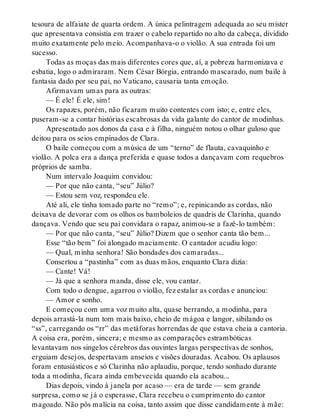 tesoura de alfaiate de quarta ordem. A única pelintragem adequada ao seu mister
que apresentava consistia em trazer o cabelo repartido no alto da cabeça, dividido
muito exatamente pelo meio. Acompanhava-o o violão. A sua entrada foi um
sucesso.
Todas as moças das mais diferentes cores que, aí, a pobreza harmonizava e
esbatia, logo o admiraram. Nem César Bórgia, entrando mascarado, num baile à
fantasia dado por seu pai, no Vaticano, causaria tanta emoção.
Afirmavam umas para as outras:
— É ele! É ele, sim!
Os rapazes, porém, não ficaram muito contentes com isto; e, entre eles,
puseram-se a contar histórias escabrosas da vida galante do cantor de modinhas.
Apresentado aos donos da casa e à filha, ninguém notou o olhar guloso que
deitou para os seios empinados de Clara.
O baile começou com a música de um “terno” de flauta, cavaquinho e
violão. A polca era a dança preferida e quase todos a dançavam com requebros
próprios de samba.
Num intervalo Joaquim convidou:
— Por que não canta, “seu” Júlio?
— Estou sem voz, respondeu ele.
Até ali, ele tinha tomado parte no “remo”; e, repinicando as cordas, não
deixava de devorar com os olhos os bamboleios de quadris de Clarinha, quando
dançava. Vendo que seu pai convidara o rapaz, animou-se a fazê-lo também:
— Por que não canta, “seu” Júlio? Dizem que o senhor canta tão bem...
Esse “tão bem” foi alongado maciamente. O cantador acudiu logo:
— Qual, minha senhora! São bondades dos camaradas...
Consertou a “pastinha” com as duas mãos, enquanto Clara dizia:
— Cante! Vá!
— Já que a senhora manda, disse ele, vou cantar.
Com todo o dengue, agarrou o violão, fez estalar as cordas e anunciou:
— Amor e sonho.
E começou com uma voz muito alta, quase berrando, a modinha, para
depois arrastá-la num tom mais baixo, cheio de mágoa e langor, sibilando os
“ss”, carregando os “rr” das metáforas horrendas de que estava cheia a cantoria.
A coisa era, porém, sincera; e mesmo as comparações estrambóticas
levantavam nos singelos cérebros das ouvintes largas perspectivas de sonhos,
erguiam desejos, despertavam anseios e visões douradas. Acabou. Os aplausos
foram entusiásticos e só Clarinha não aplaudiu, porque, tendo sonhado durante
toda a modinha, ficara ainda embevecida quando ela acabou...
Dias depois, vindo à janela por acaso — era de tarde — sem grande
surpresa, como se já o esperasse, Clara recebeu o cumprimento do cantor
magoado. Não pôs malícia na coisa, tanto assim que disse candidamente à mãe:
 