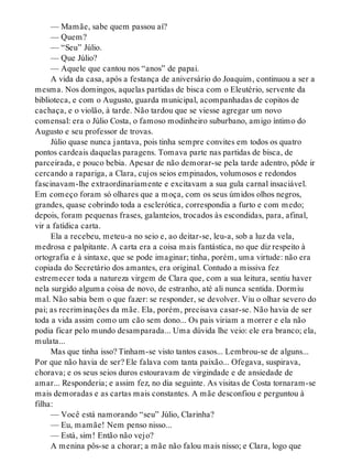 — Mamãe, sabe quem passou aí?
— Quem?
— “Seu” Júlio.
— Que Júlio?
— Aquele que cantou nos “anos” de papai.
A vida da casa, após a festança de aniversário do Joaquim, continuou a ser a
mesma. Nos domingos, aquelas partidas de bisca com o Eleutério, servente da
biblioteca, e com o Augusto, guarda municipal, acompanhadas de copitos de
cachaça, e o violão, à tarde. Não tardou que se viesse agregar um novo
comensal: era o Júlio Costa, o famoso modinheiro suburbano, amigo íntimo do
Augusto e seu professor de trovas.
Júlio quase nunca jantava, pois tinha sempre convites em todos os quatro
pontos cardeais daquelas paragens. Tomava parte nas partidas de bisca, de
parceirada, e pouco bebia. Apesar de não demorar-se pela tarde adentro, pôde ir
cercando a rapariga, a Clara, cujos seios empinados, volumosos e redondos
fascinavam-lhe extraordinariamente e excitavam a sua gula carnal insaciável.
Em começo foram só olhares que a moça, com os seus úmidos olhos negros,
grandes, quase cobrindo toda a esclerótica, correspondia a furto e com medo;
depois, foram pequenas frases, galanteios, trocados às escondidas, para, afinal,
vir a fatídica carta.
Ela a recebeu, meteu-a no seio e, ao deitar-se, leu-a, sob a luz da vela,
medrosa e palpitante. A carta era a coisa mais fantástica, no que diz respeito à
ortografia e à sintaxe, que se pode imaginar; tinha, porém, uma virtude: não era
copiada do Secretário dos amantes, era original. Contudo a missiva fez
estremecer toda a natureza virgem de Clara que, com a sua leitura, sentiu haver
nela surgido alguma coisa de novo, de estranho, até ali nunca sentida. Dormiu
mal. Não sabia bem o que fazer: se responder, se devolver. Viu o olhar severo do
pai; as recriminações da mãe. Ela, porém, precisava casar-se. Não havia de ser
toda a vida assim como um cão sem dono... Os pais viriam a morrer e ela não
podia ficar pelo mundo desamparada... Uma dúvida lhe veio: ele era branco; ela,
mulata...
Mas que tinha isso? Tinham-se visto tantos casos... Lembrou-se de alguns...
Por que não havia de ser? Ele falava com tanta paixão... Ofegava, suspirava,
chorava; e os seus seios duros estouravam de virgindade e de ansiedade de
amar... Responderia; e assim fez, no dia seguinte. As visitas de Costa tornaram-se
mais demoradas e as cartas mais constantes. A mãe desconfiou e perguntou à
filha:
— Você está namorando “seu” Júlio, Clarinha?
— Eu, mamãe! Nem penso nisso...
— Está, sim! Então não vejo?
A menina pôs-se a chorar; a mãe não falou mais nisso; e Clara, logo que
 