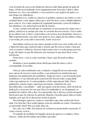 vivia no porão da casa ou nos fundos da chácara onde tinha gaiolas de galos de
briga, o bicho mais hediondo, mais repugnantemente feroz que é dado a olhos
humanos ver. Era a sua indústria e o seu comércio, esse negócio de galos e as
suas brigas em rinhadeiros.
Barganhava-os, vendia-os, chocava as galinhas, apostava nas rinhas; e com o
resultado disso e com alguns cobres que a mãe lhe dava, vivia e obtinha dinheiro
para vestir-se. Era o tipo completo do vagabundo doméstico, como há milhares
nos subúrbios e em outros bairros do Rio de Janeiro.
A mãe, sempre temendo que se repetissem os seus ajustes de contas com a
polícia, esforçava-se sempre por estar ao corrente dos seus amores. Veio a saber
do seu último com a Clara e repreendeu-o nos termos mais desabridos. Ouviu-a o
filho respeitosamente, sem dizer uma palavra; mas, julgou da boa política relatar,
a seu modo, por carta, tudo à namorada. Assim escreveu:
Queridinha confesso-te que ontem quando recebi a tua carta minha mãe viu
e fiquei tão louco que confessei tudo a mamãe que lhe amava muito e fazia por
você as maiores violências, ficaram todos contra mim é a razão porque previno-
te que não ligues ao que lhe disserem, por isso peço-te que preze bem o meu
sofrimento.
Pense bem e veja se estás resolvida a fazer o que lhe pedi na última
cartinha.
Saudades e mais saudades deste infeliz que tanto lhe adora e não é
correspondido. O teu Júlio.
Clara já estava habituada com a redação e ortografia do seu namorado,
mas, apesar de escrever muito melhor, a sua instrução era insuficiente para
desprezar um galanteador tão analfabeto. Ainda por cima, a sua fascinação pelo
modinheiro e a sua obsessão pelo casamento lhe tiravam toda a capacidade
crítica que pudesse ter. A carta produziu o efeito esperado por Júlio. Choro,
palpitações, anseios vagos, esperanças nevoentas, vislumbres de céus
desconhecidos e encantados — tudo isso aquela carta lhe trouxe, além do halo de
dedicação e amor por ela com que Clara fez resplandecer, na imaginação, as
pastinhas do violeiro. Daí a dias, fez o prometido, isto é, deixou a janela do quarto
aberta para que ele entrasse no aposento. Repetiu a façanha quase todas as noites
seguidas, sem que ele se demorasse muito no quarto.
Nos domingos, aparecia, cantava e semelhava que entre ambos não havia
nada. Um belo dia, Clara sentiu alguma coisa de estranho no ventre. Comunicou
ao namorado. Qual! Não era nada, disse ele.
Era, sim; era o filho. Ela chorou, ele acalmou-a, prometendo casamento. O
ventre crescia, crescia...
O cantador de modinhas foi fugindo, deixou de aparecer a miúdo; e Clara
chorava. Ainda não lhe tinham percebido a gravidez.
 