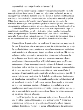superioridade: um campo de ação mais vasto [...]
Lima Barreto muitas vezes se autodescreveria como nesse conto, e a partir
dos mais ínfimos sinais: na sua ficha de inscrição como candidato à abl ou no
seu registro de entrada no manicômio não lhe escapam indícios constituidores de
sua formação e construção como persona: ora mais positiva, ora mais negativa.
O fato é que a posição de “escritor negro” condiciona sua percepção da
realidade. Só um negro, carregando a experiência sensível que essa situação traz,
se preocuparia tanto em descrever cores, costumes, sempre de modo contrastivo.
O subúrbio também sugeria outra maneira de usar e apresentar o corpo —
uma fronteira simbólica e social — dada pelos costumes, pelas roupas, pelas
cores, pelos personagens. No conto “O moleque”, que começa com longa
descrição dessa parte da cidade, temos um retrato tocante da literatura de Lima e
de seu vínculo com uma experiência que difere da modernidade carioca:
É um subúrbio de gente pobre, e o bonde que lá leva atravessa umas ruas de
largura desigual, que, não se sabe por quê, ora são muito estreitas, ora muito
largas, bordadas de casas e casitas sem que nelas se depare um jardinzinho
mais tratado ou se lobrigue, aos fundos, uma horta mais viçosa. Há, porém,
robustas e velhas mangueiras que protestam contra aquele abandono da
terra. Fogem para lá, sobretudo para seus morros e escuros arredores,
aqueles que ainda querem cultivar a Divindade como seus avós. Nas suas
redondezas, é o lugar das macumbas, das práticas de feitiçaria com que a
teologia da polícia implica, pois não pode admitir nas nossas almas depósitos
de crenças ancestrais. O espiritismo se mistura a eles e a sua difusão é
pasmosa. A Igreja católica unicamente não satisfaz o nosso povo humilde. É
quase abstrata para ele, teórica. Da divindade, não dá, apesar das imagens,
de água benta e outros objetos do seu culto, nenhum sinal palpável, tangível
de que ela está presente. O padre, para o grosso do povo, não se comunica
no mal com ela; mas o médium, o feiticeiro, o macumbeiro, se não a
recebem nos seus transes, recebem, entretanto, almas e espíritos que, por já
não serem mais da terra, estão mais perto de Deus e participam um pouco
da sua eterna e imensa sabedoria.
[...] O curioso [...] é o amálgama de tantas crenças desencontradas a
que preside a Igreja católica com os seus santos e beatos. A feitiçaria, o
espiritismo, a cartomancia e a hagiologia católica se baralham naquelas
práticas, de modo que faz parecer que de tal baralhamento de sentimentos
 