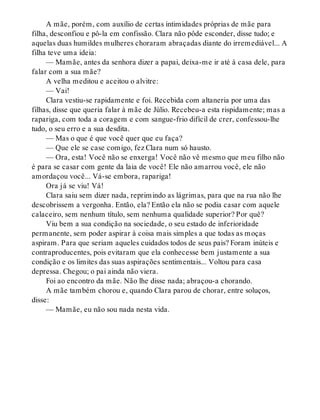 A mãe, porém, com auxílio de certas intimidades próprias de mãe para
filha, desconfiou e pô-la em confissão. Clara não pôde esconder, disse tudo; e
aquelas duas humildes mulheres choraram abraçadas diante do irremediável... A
filha teve uma ideia:
— Mamãe, antes da senhora dizer a papai, deixa-me ir até à casa dele, para
falar com a sua mãe?
A velha meditou e aceitou o alvitre:
— Vai!
Clara vestiu-se rapidamente e foi. Recebida com altaneria por uma das
filhas, disse que queria falar à mãe de Júlio. Recebeu-a esta rispidamente; mas a
rapariga, com toda a coragem e com sangue-frio difícil de crer, confessou-lhe
tudo, o seu erro e a sua desdita.
— Mas o que é que você quer que eu faça?
— Que ele se case comigo, fez Clara num só hausto.
— Ora, esta! Você não se enxerga! Você não vê mesmo que meu filho não
é para se casar com gente da laia de você! Ele não amarrou você, ele não
amordaçou você... Vá-se embora, rapariga!
Ora já se viu! Vá!
Clara saiu sem dizer nada, reprimindo as lágrimas, para que na rua não lhe
descobrissem a vergonha. Então, ela? Então ela não se podia casar com aquele
calaceiro, sem nenhum título, sem nenhuma qualidade superior? Por quê?
Viu bem a sua condição na sociedade, o seu estado de inferioridade
permanente, sem poder aspirar à coisa mais simples a que todas as moças
aspiram. Para que seriam aqueles cuidados todos de seus pais? Foram inúteis e
contraproducentes, pois evitaram que ela conhecesse bem justamente a sua
condição e os limites das suas aspirações sentimentais... Voltou para casa
depressa. Chegou; o pai ainda não viera.
Foi ao encontro da mãe. Não lhe disse nada; abraçou-a chorando.
A mãe também chorou e, quando Clara parou de chorar, entre soluços,
disse:
— Mamãe, eu não sou nada nesta vida.
 
