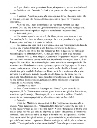 — E que ela tivera um passado de lustre, de opulência, no alto mundanismo?
— Perfeitamente. Contudo, Frederico, eu penso que ela exagerava um
pouco.
— É verdade. Aquele caso que ela nos contou de ter perdido uma noite, não
sei em que jogo, em São Paulo, oitenta contos, não me parece verossímil;
entretanto...
— Não é só isso. Todas as sumidades da República haviam sido seus
amantes. Ora, isso não é possível, porquanto muitas delas, quando começaram,
eram pobretões que não podiam aspirar a semelhante “objeto de luxo”.
— Tens razão; mas...
— Uma coisa: quando me recordo da Alzira, só me vem à mente o seu
famoso chapéu de chuva de alpaca, com que, às vezes, quando embriagada,
desancava um qualquer e ia parar no xadrez.
— Eu, quando me vem ela à lembrança, com a sua fisionomia triste, fanada,
é com o seu orgulho de ter tido muito dinheiro, por meios tão baixos...
— A observação é boa. Ela não parecia ter dor em recordar os belos dias
passados; parecia antes ter prazer... Afinal, que tem ela com a tua história?
— Estavas fora, lá, para Alagoas. Continuei a frequentar o “Guaco”, onde ia
todas as tardes encontrar os companheiros. Ocasionalmente topava com Alzira e
pagava-lhe um cálice. As nossas relações eram as mais amistosas possíveis. Ela
me contava as histórias de aventuras passadas, quer as de jogo, quer as de amor;
e eu as ouvia para aprender a vida com aquela mulher batida pela sorte, pelo
infortúnio e pela maldade dos homens. Gostava até da emoção que ela sentia,
narrando o seu triunfo, quando, trepada no alto dos carros de Carnaval, era
aclamada pelas famílias, nas ruas apinhadas por onde passava. Pelo modo que
ela me contava esses episódios, julguei que Alzira nesses dias se supunha
resgatada. Talvez tivesse razão...
— Coitada! fez o outro.
— Bem. Como te contava, ia sempre ao “Guaco” e, em certo dia do
pagamento, lá fui. Tinha os vencimentos quase intactos na algibeira. Encontrei-a,
sentei-me e pedi cerveja. Ela não quis, ficou no seu cálice habitual. Em dado
momento, ao passar o proprietário, o Martins — tu te lembras dele?
— Pois não.
— Disse-lhe: Martins, vê quanto te devo. Ele respondeu e, logo que ele se
afastou, Alzira perguntou-me: “Frederico, tens dinheiro?”. Disse-lhe que sim; e
ela me pediu: “Podes ‘passar’ cinco mil-réis?”. Não me fiz esperar e dei-lhe uma
nota de cinco mil-réis que tinha na algibeira do colete. Ela guardou e continuou a
conversa. Veio a hora de sair e de pagar a despesa atual e as passadas. Martins
fez a soma e tirei da algibeira da calça o grosso do dinheiro, dando-lhe uma nota
que satisfizesse a conta. Logo que o Martins se dirigiu ao balcão, ela me disse ao
ouvido: “Tu não podes dar mais cinco mil-réis?”. Disse-lhe peremptoriamente:
 