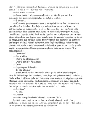 não! Não teve um momento de hesitação: levantou-se e atirou-me a nota na
cara. Foi saindo e descompondo-me baixamente.
— Era muito malcriada.
— Pensei isso e o Martins aconselhou-me a evitá-la, por isso. Um
acontecimento posterior, porém, fez-me julgá-la melhor.
— É daí que...
— Vais ouvir: passaram-se meses e, para publicar um livro, meti-me em
complicações. Se o livro deu dinheiro eu não sei, porque só perdi com ele;
entretanto, fez um sucessozinho; mas, caí de roupas [sic] etc. etc. Uma noite
estava sentado entre desanimados, como eu, num banco do largo da Carioca,
considerando aqueles automóveis vazios, que lhe levam algum encanto. Apesar
disso, não pude deixar de comparar aquele rodar de automóveis, rodar em torno
da praça, como que para dar ilusão de movimento, aos figurantes de teatro que
entram por um lado e saem pelo outro, para fingir multidão; e como que me
pareceu que aquilo era um truque do Rio de Janeiro, para se dar ares de grande
capital movimentada... Estava assim, quando me bateram ao ombro: “Oh!
Frederiquinho!”.
— Quem era?
— Era a Alzira.
— Queria ela alguma coisa?
— Queria dar-me. Nada mais.
— O quê?
— A passagem do bonde.
— Tu não a tinhas?
— Tinha. Disse-lhe isso até; mas o meu aspecto era da mais completa
miséria. Minha roupa estava sebosa, meu chapéu de palha muito sujo, cabeludo,
barba velha; e, além de tudo, sobreviera-me uma fraqueza de pálpebras, que me
obrigava a usar uns sinistros óculos escuros de mendigo semicego. Apesar da
minha recusa, ela insistiu de tal modo, de forma tão cheia de piedade e ternura,
que me pareceu uma cruel desfeita não lhe aceitar o cruzado.
— Aceitaste?
— Aceitei.
— Curioso.
— Está aí a vagabunda do “Guaco”, meu caro Chaves.
Levantaram-se, saíram do jardim e o advento da noite, misteriosa e
profunda, era anunciado pelo acender dos lampiões de gás e o piscar dos globos
de luz elétrica, naquele magnífico fim de crepúsculo.
 