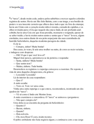 E
A barganha184
o “turco”, desde muito cedo, andava pelos subúrbios a mercar aqueles coloridos
registros de santos. Havia um São João Batista, com a sua tanga, o seu bordão de
pastor e o seu inocente carneiro que olhava doce tudo o que via fora da estampa;
havia um Cristo com o coração muito rubro à mostra, coroado de espinhos, e os
olhos revirados para o Céu que naquele dia estava lindo, de um profundo azul-
cobalto; havia uma Ceia em que Jesus presidia, mansueto e resignado, apesar de
se saber traído, e havia muitos outros santos e santas que o “turco” levava, alguns
enrolados, mas outros diante do seu peito arquejante das suas caminhadas de
humilde bufarinheiro, daquelas modestas paragens da cidade.
E ele ia:
— Compra, sinhor! Muita bonita!
Das casas, às vezes, lá saía uma mulher ou outra, de cores as mais variadas,
e indagava com desprezo:
— Olá! O que é que você leva aí?
Miguel José parava, aproximava-se da porteira e respondia:
— Santa, sinhora! Muita bonita!
— Que santos tem?
— Muitas, sinhora. Tuda bonita.
Desenrolava os registros e a rapariga começava a examinar. De repente, à
vista de uma daquelas oleogravuras, ela gritava:
— Leocádia! Leocádia!
Lá do interior da casa respondiam:
— Que é?
A outra acudia:
— Vem cá. Vem ver uma coisa.
Vinha uma outra rapariga e a que estava, recomendava, mostrando um dos
quadros do “turco”:
— Vê só como é lindo este Menino Jesus.
A outra examinava e concordava. O “turco” se animava e perguntava:
— Não quer compra ele?
Uma delas ia ao encontro da pergunta do bufarinheiro:
— Quanto é?
— Barata, sinhora.
— Quanto?
— Dois mil-réis.
— Chi, meu Deus! É caro, muito mesmo.
O pobre ambulante não fazia negócio algum; e continuava com a sua carga
 