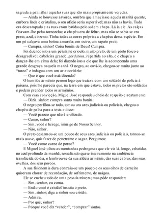 sagrada a palmilhar aquelas ruas que são mais propriamente veredas.
— Ainda se houvesse árvores, sombra que amaciasse aquela manhã quente,
embora linda e cristalina, o seu ofício seria suportável; mas não as havia. Tudo
era descampado e as ruas eram batidas pelo sol em chapa. Lá ia ele. As calças
ficavam-lhe pelos tornozelos; o chapéu era de feltro, mas não se sabia se era
preto, azul, cinzento. Tinha todas as cores próprias a chapéus dessa espécie. Em
um pé calçava uma botina amarela; em outro, um sapato preto.
— Cumpra, sinhor! Coisa bonita de Deus! Cumpra.
Foi dizendo isto a um petulante crioulo, muito preto, de um preto fosco e
desagradável, cabeleira grande, gordurosa, repartida ao alto, e o chapéu a
dançar-lhe em cima dela; foi dizendo isto a ele que lhe ia acontecendo uma
grande desgraça naquela manhã. O negro, ao ouvi-lo, chegou-se muito junto ao
“turco” e indagou com um ar autoritário:
— Que é que você está dizendo?
O humilde armênio pensou logo que tratava com um soldado de polícia à
paisana, pois lhe parecia que, na terra em que estava, todos os pretos são soldados
e podem prender todos os armênios.
Com essa convicção, Miguel José respondeu cheio de respeito e acatamento:
— Dizia, sinhor: cumpra santo muita bonita.
O negro perfilou-se todo, tomou uns ares judiciais ou policiais, chegou o
chapéu de palha para a testa e disse:
— Você parece que não é civilizado.
— Cumo, sinhor?
— Sim, você é herege, inimigo de Nosso Senhor.
— Não, sinhor.
O preto desarmou-se um pouco de seus ares judiciais ou policiais, tornou-se
mais suave, quis fazer de penetrante e sagaz. Perguntou:
— Você come carne de porco?
E Miguel José olhou as montanhas pedregosas que ele via lá, longe, esbatidas
no azul profundo da manhã, ressaltando quase inteiramente na ambiência
translúcida do dia, e lembrou-se da sua aldeia armênia, das suas cabras, das suas
ovelhas, dos seus porcos.
A sua fisionomia dura contraiu-se um pouco e os seus olhos de carneiro
quiseram chorar de recordação, de sofrimento, de mágoa.
Ele se encheu todo de uma pesada tristeza; mas pôde responder:
— Sim, senhor, eu coma.
— Então você é cristão? insistiu o preto.
— Sim, sinhor; diga a sinhor sou cristão.
— Admira.
— Por quê, sinhor?
— Porque você diz “vender”, “comprar” santos.
 