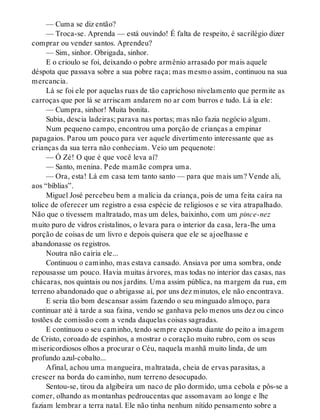 — Cuma se diz então?
— Troca-se. Aprenda — está ouvindo! É falta de respeito, é sacrilégio dizer
comprar ou vender santos. Aprendeu?
— Sim, sinhor. Obrigada, sinhor.
E o crioulo se foi, deixando o pobre armênio arrasado por mais aquele
déspota que passava sobre a sua pobre raça; mas mesmo assim, continuou na sua
mercancia.
Lá se foi ele por aquelas ruas de tão caprichoso nivelamento que permite as
carroças que por lá se arriscam andarem no ar com burros e tudo. Lá ia ele:
— Cumpra, sinhor! Muita bonita.
Subia, descia ladeiras; parava nas portas; mas não fazia negócio algum.
Num pequeno campo, encontrou uma porção de crianças a empinar
papagaios. Parou um pouco para ver aquele divertimento interessante que as
crianças da sua terra não conheciam. Veio um pequenote:
— Ó Zé! O que é que você leva aí?
— Santo, menina. Pede mamãe compra uma.
— Ora, esta! Lá em casa tem tanto santo — para que mais um? Vende ali,
aos “bíblias”.
Miguel José percebeu bem a malícia da criança, pois de uma feita caíra na
tolice de oferecer um registro a essa espécie de religiosos e se vira atrapalhado.
Não que o tivessem maltratado, mas um deles, baixinho, com um pince-nez
muito puro de vidros cristalinos, o levara para o interior da casa, lera-lhe uma
porção de coisas de um livro e depois quisera que ele se ajoelhasse e
abandonasse os registros.
Noutra não cairia ele...
Continuou o caminho, mas estava cansado. Ansiava por uma sombra, onde
repousasse um pouco. Havia muitas árvores, mas todas no interior das casas, nas
chácaras, nos quintais ou nos jardins. Uma assim pública, na margem da rua, em
terreno abandonado que o abrigasse aí, por uns dez minutos, ele não encontrava.
E seria tão bom descansar assim fazendo o seu minguado almoço, para
continuar até à tarde a sua faina, vendo se ganhava pelo menos uns dez ou cinco
tostões de comissão com a venda daquelas coisas sagradas.
E continuou o seu caminho, tendo sempre exposta diante do peito a imagem
de Cristo, coroado de espinhos, a mostrar o coração muito rubro, com os seus
misericordiosos olhos a procurar o Céu, naquela manhã muito linda, de um
profundo azul-cobalto...
Afinal, achou uma mangueira, maltratada, cheia de ervas parasitas, a
crescer na borda do caminho, num terreno desocupado.
Sentou-se, tirou da algibeira um naco de pão dormido, uma cebola e pôs-se a
comer, olhando as montanhas pedroucentas que assomavam ao longe e lhe
faziam lembrar a terra natal. Ele não tinha nenhum nítido pensamento sobre a
 