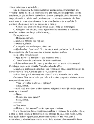 vida, a natureza e a sociedade...
Não tardou que se lhe viesse juntar um companheiro. Era também um
“volante” como ele; mas a sua mercancia era outra, menos espiritual. Vendia
sardinhas, de que trazia um cesto cheio. Era um português, cheio de saúde, de
força, de audácia. Vinha suado, mais do que o armênio; entretanto, não dava
mostras de ter ressentimentos nem do sol nem da dureza do seu ofício. O
armênio olhou-o com inveja e pensou de si para si:
— Como é que esse homem pode ser alegre, pode ter esperanças?
O português, sem auxílio, arriou o grande cesto na sombra e sentou-se
também cheio de confiança e desembaraço.
Foi logo dizendo:
— Bons dias, patrício.
Miguel José fez uma voz sumida:
— Bom dia, sinhor.
O português, sem mais aquela, observou:
— Qual senhor! Qual nada! Cá entre nós, é você pra baixo. Isto de senhor é
lá pros doutores, não é para nós que andamos aqui aos tombos.
E emendou comunicativo:
— Que diabo — ó patrício! — que tu comes pra aí?
O “turco” disse-lhe e o Manuel da Silva considerou:
— Lá na minha terra, há quem goste disto; mas eu nunca me acostumei.
Cebola pra mim, só na comida. Numa bacalhoada, ah!...
Miguel José continuava a mastigar sua cebola com pão, enquanto Manuel da
Silva contava a féria. Contada que ela foi, disse bem alto:
— Pela hora que é, as coisas não vão mal. Até o meio-dia vendo tudo...
Guardou o dinheiro na bolsa que tinha a tiracolo e perguntou subitamente ao
companheiro de acaso:
— Você já vendeu muito hoje, patrício?
— Nada, sinhor.
— Está você a dar com o tal de senhor! Pergunto se você já vendeu alguma
coisa hoje, homem!
— Nada.
— O que é que você vende?
— Santo, sinhor.
— Santo?
— Sim; santo.
— Deixa ver isto, como é? — fez o português curioso.
O armênio passou-lhe os registros coloridos e o vendedor de sardinhas pôs-se
a olhá-los com espanto e deslumbramento artístico de aldeão simplório. Achou
tudo aquilo bonito: aquele Jesus, mostrando o coração; São João, com o
carneirinho; o Menino Jesus — tudo muito lindo aos seus olhos maravilhados de
 