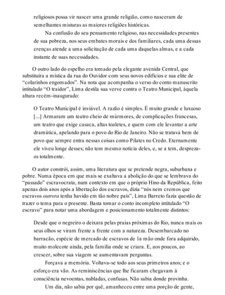 religiosos possa vir nascer uma grande religião, como nasceram de
semelhantes misturas as maiores religiões históricas.
Na confusão do seu pensamento religioso, nas necessidades presentes
de sua pobreza, nos seus embates morais e dos familiares, cada uma dessas
crenças atende a uma solicitação de cada uma daquelas almas, e a cada
instante de suas necessidades.
O outro lado do espelho era tomado pela elegante avenida Central, que
substituíra a mística da rua do Ouvidor com seus novos edifícios e sua elite de
“colarinhos engomados”. Na nota que acompanha o verso do conto manuscrito
intitulado “O traidor”, Lima destila sua verve contra o Teatro Municipal, àquela
altura recém-inaugurado:
O Teatro Municipal é inviável. A razão é simples. É muito grande e luxuoso
[...] Armaram um teatro cheio de mármores, de complicações francesas,
um teatro que exige casaca, altas toaletes, e quem com ele levantar a arte
dramática, apelando para o povo do Rio de Janeiro. Não se tratava bem de
povo que sempre entra nessas coisas como Pilates no Credo. Eternamente
ele viveu longe desses; não tem mesmo notícia deles, e, se a tem, despreza-
os totalmente.
O autor constrói, assim, uma literatura que se pretende negra, suburbana e
pobre. Numa época em que mais se exaltava a abolição do que se lembrava do
“passado” escravocrata, num contexto em que o próprio Hino da República, feito
apenas dois anos após a libertação dos escravos, dizia “nós nem cremos que
escravos outrora tenha havido em tão nobre país”, Lima Barreto fazia questão de
trazer o tema para o presente. Basta tomar o conto incompleto intitulado “O
escravo” para notar uma abordagem e posicionamento totalmente distintos:
Desde que o negreiro o deixara pelas praias próximas do Rio, nunca mais os
seus olhos se viram frente a frente com a natureza. Desembarcado no
barracão, espécie de mercado de escravos de 1a mão onde fora adquirido,
muito molecote ainda, pela família onde se criara. E, aos poucos, ao
crescer, sobre sua viagem se aumentavam perguntas.
Forçava a memória. Voltava-se todo aos seus primeiros anos; e o
esforço era vão. As reminiscências que lhe ficaram chegavam à
consciência nevoentas, nubladas, confusas. Não sabia donde provinha.
Um dia, não sabia por quê, amanheceu entre uma porção de gente,
 