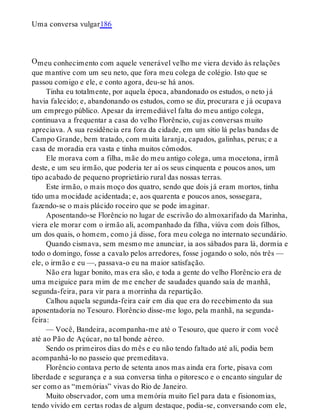 O
Uma conversa vulgar186
meu conhecimento com aquele venerável velho me viera devido às relações
que mantive com um seu neto, que fora meu colega de colégio. Isto que se
passou comigo e ele, e conto agora, deu-se há anos.
Tinha eu totalmente, por aquela época, abandonado os estudos, o neto já
havia falecido; e, abandonando os estudos, como se diz, procurara e já ocupava
um emprego público. Apesar da irremediável falta do meu antigo colega,
continuava a frequentar a casa do velho Florêncio, cujas conversas muito
apreciava. A sua residência era fora da cidade, em um sítio lá pelas bandas de
Campo Grande, bem tratado, com muita laranja, capados, galinhas, perus; e a
casa de moradia era vasta e tinha muitos cômodos.
Ele morava com a filha, mãe do meu antigo colega, uma mocetona, irmã
deste, e um seu irmão, que poderia ter aí os seus cinquenta e poucos anos, um
tipo acabado de pequeno proprietário rural das nossas terras.
Este irmão, o mais moço dos quatro, sendo que dois já eram mortos, tinha
tido uma mocidade acidentada; e, aos quarenta e poucos anos, sossegara,
fazendo-se o mais plácido roceiro que se pode imaginar.
Aposentando-se Florêncio no lugar de escrivão do almoxarifado da Marinha,
viera ele morar com o irmão ali, acompanhado da filha, viúva com dois filhos,
um dos quais, o homem, como já disse, fora meu colega no internato secundário.
Quando cismava, sem mesmo me anunciar, ia aos sábados para lá, dormia e
todo o domingo, fosse a cavalo pelos arredores, fosse jogando o solo, nós três —
ele, o irmão e eu —, passava-o eu na maior satisfação.
Não era lugar bonito, mas era são, e toda a gente do velho Florêncio era de
uma meiguice para mim de me encher de saudades quando saía de manhã,
segunda-feira, para vir para a morrinha da repartição.
Calhou aquela segunda-feira cair em dia que era do recebimento da sua
aposentadoria no Tesouro. Florêncio disse-me logo, pela manhã, na segunda-
feira:
— Você, Bandeira, acompanha-me até o Tesouro, que quero ir com você
até ao Pão de Açúcar, no tal bonde aéreo.
Sendo os primeiros dias do mês e eu não tendo faltado até ali, podia bem
acompanhá-lo no passeio que premeditava.
Florêncio contava perto de setenta anos mas ainda era forte, pisava com
liberdade e segurança e a sua conversa tinha o pitoresco e o encanto singular de
ser como as “memórias” vivas do Rio de Janeiro.
Muito observador, com uma memória muito fiel para data e fisionomias,
tendo vivido em certas rodas de algum destaque, podia-se, conversando com ele,
 