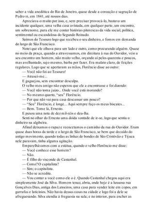 saber a vida anedótica do Rio de Janeiro, quase desde a coroação e sagração de
Pedro ii, em 1841, até nossos dias.
Apreciava-o muito por isso, e, sem precisar provocá-lo, bastava um
incidente qualquer, uma velha casa avistada, em qualquer parte, um encontro,
um sobrenome, para ele me contar histórias pitorescas da vida social, política,
sentimental ou escandalosa do Segundo Reinado.
Saímos do Tesouro logo que recebeu o seu dinheiro, e fomos em demanda
do largo de São Francisco.
Notei que ele olhava para um lado e outro, como procurando alguém. Quase
no meio da praça, quando a atravessamos, em direitura à rua do Ouvidor, veio a
seu encontro um homem, não muito velho, orçando aí pelos quarenta e poucos,
mas avelhantado, sujo mesmo, barba por fazer. Era mulato claro, de feições
regulares. Logo que se apertaram as mãos, Florêncio disse ao outro:
— Você não foi ao Tesouro!
— Atrasei-me...
E gaguejou, sem encontrar desculpa.
O velho meu amigo não esperou que ele a encontrasse e foi dizendo:
— Você não toma juízo... Onde você está morando?
— No mesmo quarto, “seu” Florêncio.
— Por que não vai para casa descansar um pouco?
— “Seu” Florêncio, é longe... Aqui sempre faço os meus biscates...
— Bem. Tome lá, Ernesto.
E puxou uma nota de dez mil-réis e deu-lha.
Senti no olhar do Ernesto uma doida vontade de ir-se, logo que sentiu o
dinheiro na algibeira.
Afinal deixamos o rapaz e reencetamos o caminho da rua do Ouvidor. Eram
quase duas horas da tarde e o largo de São Francisco, se bem que decaído do
antigo movimento, quando todas as linhas de bondes de São Cristóvão e Tijuca
nele paravam, tinha alguma agitação.
Emparelhávamos com a estátua, quando o velho Florêncio me disse:
— Você conhece esse homem?
— Não.
— É filho do visconde de Castanhal.
— Como? O capitalista?
— Sim; o capitalista.
— Não se acredita.
— Vou contar a você como ele o é. Quando Castanhal chegou aqui era
simplesmente José da Silva. Homem tenaz, abriu, onde hoje é a luxuosa rua
Gonçalves Dias, antiga dos Latoeiros, uma casa para vender leite em copos, em
garrafas e laticínios. Não havia dessas casas na cidade e logo foi a dele se
afreguesando. Silva atendia à freguesia na sala; e no interior, para encher as
 