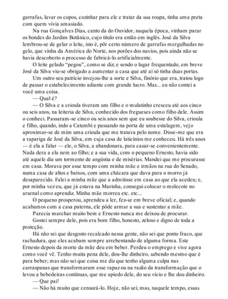 garrafas, lavar os copos, cozinhar para ele e tratar da sua roupa, tinha uma preta
com quem vivia amasiado.
Na rua Gonçalves Dias, canto da do Ouvidor, naquela época, vinham parar
os bondes do Jardim Botânico, cujo título era então em inglês. José da Silva
lembrou-se de gelar o leite, isto é, pôr certo número de garrafas mergulhadas no
gelo, que vinha da América do Norte, nos porões dos navios, pois ainda não se
havia descoberto o processo de fabricá-lo artificialmente.
O leite gelado “pegou”, como se diz; e sendo o lugar frequentado, em breve
José da Silva viu-se obrigado a aumentar a casa que até aí só tinha duas portas.
Um outro seu patrício invejou-lhe a sorte e Silva, finório que era, tratou logo
de passar o estabelecimento adiante com grande lucro. Mas... eu não contei a
você uma coisa.
— Qual é?
— O Silva e a crioula tiveram um filho e o mulatinho cresceu até aos cinco
ou seis anos, na leiteria de Silva, conhecido dos fregueses como filho dele. Assim
o conheci. Passaram-se cinco ou seis anos sem que eu soubesse do Silva, crioula
e filho, quando, indo a Catumbi e passando na porta de uma estalagem, vejo
aproximar-se de mim uma crioula que me tratava pelo nome. Disse-me que era
a rapariga de José da Silva, em cuja casa de laticínios me conheceu. Há três anos
— é ela a falar — ele, o Silva, a abandonara, para casar-se convenientemente.
Nada dera a ela nem ao filho; e a sua vida, com o pequeno Ernesto, havia sido
até aquele dia um tormento de angústia e de misérias. Mandei que me procurasse
em casa. Morava por esse tempo com minha mãe e irmãos na rua do Senado,
numa casa de altos e baixos, com uma chácara que dava para o morro já
desaparecido. Falei a minha mãe que a admitisse em casa ao que ela acedeu; e,
por minha vez eu, que já estava na Marinha, consegui colocar o molecote no
arsenal como aprendiz. Minha mãe morreu etc. etc...
O pequeno prosperou, aprendeu a ler, fez-se em breve oficial; e, quando
acabamos com a casa paterna, ele pôde armar a sua e sustentar a mãe.
Parecia marchar muito bem e Ernesto nunca me deixou de procurar.
Gostei sempre dele, pois era bom filho, honesto, zeloso e digno de toda a
proteção.
Há não sei que desgosto recalcado nessa gente, não sei que ponto fraco, que
rachadura, que eles acabam sempre arrebentando de alguma forma. Este
Ernesto depois da morte da mãe deu em beber. Perdeu o emprego e vive agora
como você vê. Tenho muita pena dele, dou-lhe dinheiro, sabendo mesmo que é
para beber; mas não sei que coisa me diz que tenho alguma culpa nas
carraspanas que transformaram esse rapaz ou na razão da transformação que o
levou a bebedeiras contínuas, que me apiedo dele, do seu vício e lhe dou dinheiro.
— Que pai!
— Não há muito que censurá-lo. Hoje, não sei; mas, naquele tempo, essas
 