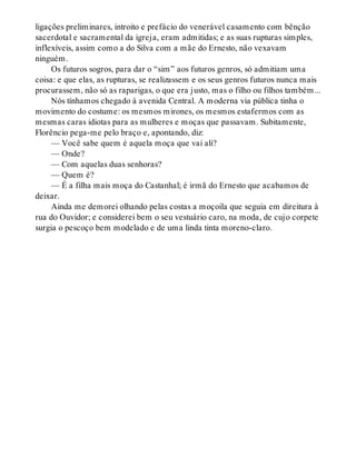 ligações preliminares, introito e prefácio do venerável casamento com bênção
sacerdotal e sacramental da igreja, eram admitidas; e as suas rupturas simples,
inflexíveis, assim como a do Silva com a mãe do Ernesto, não vexavam
ninguém.
Os futuros sogros, para dar o “sim” aos futuros genros, só admitiam uma
coisa: e que elas, as rupturas, se realizassem e os seus genros futuros nunca mais
procurassem, não só as raparigas, o que era justo, mas o filho ou filhos também...
Nós tínhamos chegado à avenida Central. A moderna via pública tinha o
movimento do costume: os mesmos mirones, os mesmos estafermos com as
mesmas caras idiotas para as mulheres e moças que passavam. Subitamente,
Florêncio pega-me pelo braço e, apontando, diz:
— Você sabe quem é aquela moça que vai ali?
— Onde?
— Com aquelas duas senhoras?
— Quem é?
— É a filha mais moça do Castanhal; é irmã do Ernesto que acabamos de
deixar.
Ainda me demorei olhando pelas costas a moçoila que seguia em direitura à
rua do Ouvidor; e considerei bem o seu vestuário caro, na moda, de cujo corpete
surgia o pescoço bem modelado e de uma linda tinta moreno-claro.
 