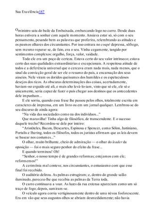O
Sua Excelência187
ministro saiu do baile da Embaixada, embarcando logo no carro. Desde duas
horas estivera a sonhar com aquele momento. Ansiava estar só, só com o seu
pensamento, pesando bem as palavras que proferira, relembrando as atitudes e
os pasmos olhares dos circunstantes. Por isso entrara no coupé depressa, sôfrego,
sem mesmo reparar se, de fato, era o seu. Vinha cegamente, tangido por
sentimentos complexos: orgulho, força, valor, vaidade.
Todo ele era um poço de certeza. Estava certo do seu valor intrínseco; estava
certo das suas qualidades extraordinárias e excepcionais. A respeitosa atitude de
todos e a deferência universal que o cercava eram nada mais, nada menos, que o
sinal da convicção geral de ser ele o resumo do país, a encarnação dos seus
anseios. Nele viram os doridos queixumes dos humildes e os espetaculosos
desejos dos ricos. As obscuras determinações das coisas, acertadamente,
haviam-no erguido até ali, e mais alto levá-lo-iam, visto que só ele, ele só e
unicamente, seria capaz de fazer o país chegar aos destinos que os antecedentes
dele impunham...
E ele sorriu, quando essa frase lhe passou pelos olhos, totalmente escrita em
caracteres de imprensa, em um livro ou em um jornal qualquer. Lembrou-se do
seu discurso de ainda agora:
“Na vida das sociedades como na dos indivíduos...”
Que maravilha! Tinha algo de filosófico, de transcendente. E o sucesso
daquele trecho? Recordou-se dele por inteiro:
“Aristóteles, Bacon, Descartes, Espinosa e Spencer, como Sólon, Justiniano,
Portalis e Ihering, todos os filósofos, todos os juristas afirmam que as leis devem
se basear nos costumes...”
O olhar, muito brilhante, cheio de admiração — o olhar do leader da
oposição — foi o mais seguro penhor do efeito da frase...
E quando terminou! Oh!
“Senhor, o nosso tempo é de grandes reformas; estejamos com ele;
reformemos!”
A cerimônia mal conteve, nos circunstantes, o entusiasmo com que esse
final foi recebido.
O auditório delirou. As palmas estrugiram; e, dentro do grande salão
iluminado, pareceu-lhe que recebia as palmas da Terra toda.
O carro continuava a voar. As luzes da rua extensa apareciam como um só
traço de fogo; depois, sumiram-se.
O veículo agora corria vertiginosamente dentro de uma névoa fosforescente.
Era em vão que seus augustos olhos se abriam desmedidamente; não havia
 