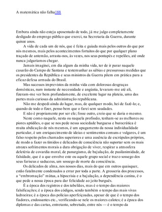 A matemática não falha188
Embora ainda não esteja aposentado de todo, já me julgo completamente
desligado do emprego público que exerci, na Secretaria da Guerra, durante
quinze anos.
A vida de cada um de nós, que é feita e guiada mais pelos outros do que por
nós mesmos, mais pelos acontecimentos fortuitos do que por qualquer plano
traçado de antemão, arrasta-nos, às vezes, nos seus pontapés e repelões, até onde
nunca julgaríamos chegar.
Jamais imaginei, em dia algum da minha vida, ter de ir parar naquele
casarão do Campo de Santana e testemunhar as sábias e pressurosas medidas que
os presidentes da República e seus ministros da Guerra põem em prática para a
eficaz defesa armada do Brasil.
Mas sucessos imprevistos da minha vida com dolorosas desgraças
domésticas, num instante de necessidade e angústia, levaram-me até ali,
fizeram-me ver bem profundamente, de excelente lugar na plateia, uma das
partes mais curiosas da administração republicana.
Não me despedi ainda do lugar, mas, de qualquer modo, hei de fazê-lo; e,
quando de todo o fizer, penso bem que o farei sem saudades.
E não é propriamente por ser ele; fosse outro, creio que se daria o mesmo.
Neste como naquele, nesta ou naquela profissão, tenham-se as melhores ou
piores aptidões, o que se nos pede nessa sociedade burguesa e burocrática é
muita abdicação de nós mesmos, é um apagamento da nossa individualidade
particular, é um enriquecimento de ideias e sentimentos comuns e vulgares, é um
falso respeito pelos chamados superiores e uma ausência de escrúpulos próprios,
de modo a fazer os tímidos e delicados de consciência não suportar sem os mais
atrozes sofrimentos morais a dura obrigação de viver, respirar a atmosfera
deletéria de covardia moral, de panurgismo, de bajulação, de pusilanimidade, de
falsidade, que é a que envolve este ou aquele grupo social e traz o sossego dos
seus fariseus e saduceus, um sossego de morte da consciência.
Os delicados de alma, nos nossos dias, mais do que em outros quaisquer,
estão fatalmente condenados a errar por toda a parte. A grosseria dos processos,
a “embromação” mútua, a hipocrisia e a bajulação, a dependência canina, é o
que pede a nossa época para dar felicidade ao jeito burguês.
É a época dos registros e dos tabeliães, mas é o tempo das maiores
falsificações; é a época dos códigos, sendo também o tempo das mais vivas
ladroeiras; é a época das polícias aperfeiçoadas, apesar de que é o tempo dos
fiadores, endossantes etc., verificando-se nele os maiores calotes; é a época dos
diplomas e das cartas, entretanto, sobretudo, entre nós — é o tempo da
 