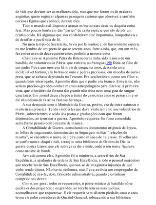 de vida que deviam ser os melhores dela, mas que me foram os de maiores
angústias, quero registrar algumas passagens curiosas que observei, e também
curiosas figuras que conheci, durante eles.
Todo o mundo está disposto a acusar os burocratas desta ou daquela coisa
feia. Mas poucos lembram das “partes” de certa espécie que são de pôr um
cristão doido. Há algumas que são verdadeiramente importunas, insuportáveis e
de desafiar a paciência de Jó.
No meu tempo de Secretaria, havia por lá muitos; e, de tão renitente espécie,
eu me lembro de um preto de quase setenta anos, forte ainda, que, em um mês,
fez entrar mais de dez requerimentos, pedindo a mesma coisa.
Chamava-se Agostinho Petra de Bittencourt e tinha sido músico de um
batalhão de voluntários da Pátria, que estivera no Paraguai.190 Dizia-se filho de
um padre Petra que morrera há mais de cinquenta anos, deixando uma
incalculável fortuna, em barras de ouro e pedras preciosas, em moedas de ouro e
prata, que se achava depositada no Tesouro. Era seu herdeiro, como seu filho; e,
quando bem interrogado, Agostinho dizia que o padre era branco. Entretanto, não
seriam precisos grandes conhecimentos antropológicos para dizer-se, à primeira
vista, que o herdeiro de fortuna tão grande não tinha nem uma gota de sangue
caucásico. Um jornal daqui chegou a tratar do caso; mas anos se passaram e só
ele não deixou de falar na famosa herança...
A sua demanda com o Ministério da Guerra, porém, era de outra natureza e
muito mais prosaica. Tendo vindo a lei que dava vitaliciamente aos voluntários da
Pátria, sobreviventes, o soldo dos postos e graduações com que foram
dispensados, ao terminar a guerra, Agostinho requereu-lhe fosse concedida
semelhante pensão como mestre de música.
A Contabilidade da Guerra, consultando os documentos originais da época,
as folhas de pagamento, denominadas na linguagem militar “relações de
mostra”, só encontrou o nome de Petra como músico de 1a classe. O velho não
se conformou e, daqui e dali, arranjou uma biblioteca de Ordens do Dia da
guerra contra Lopes, que ele sobraçava dia e noite, onde o seu nome figurava
como mestre de banda.
Armado contra elas, Agostinho foi a ministros, a secretários de Sua
Excelência, a ajudantes de ordens de Sua Excelência, a todo o pessoal majestoso
que recebe luz de Sua Excelência, queixar-se da imaginária injustiça de que
vinha sendo vítima. Não havia nenhuma, mas Petra atribuía aos empregados da
Contabilidade má-fé, dolo, falsidade administrativa, quando eles tinham
cumprido seu dever.
Como, em geral, todos os requerentes, o pobre músico de batalhão só se
queixava dos pequenos; e os grandes, ao receberem as suas queixas,
aconselhavam que requeresse. E ele requeria sem dó nem piedade; anos e anos
levou ele pelos corredores do Quartel-General, sobraçando a sua biblioteca
 