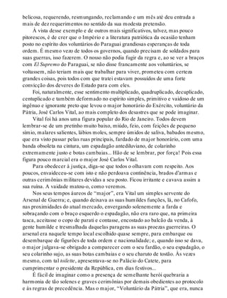 belicosa, requerendo, resmungando, reclamando e um mês até deu entrada a
mais de dez requerimentos no sentido da sua modesta pretensão.
À vista desse exemplo e de outros mais significativos, talvez, mas pouco
pitorescos, é de crer que o Império e a literatura patriótica da ocasião tenham
posto no espírito dos voluntários do Paraguai grandiosas esperanças de toda
ordem. É mesmo vezo de todos os governos, quando precisam de soldados para
suas guerras, isso fazerem. O nosso não podia fugir da regra e, ao se ver a braços
com El Supremo do Paraguai, se não disse francamente aos voluntários, se
voltassem, não teriam mais que trabalhar para viver, prometeu com certeza
grandes coisas, pois todos com que tratei estavam possuídos de uma forte
convicção dos deveres do Estado para com eles.
Foi, naturalmente, esse sentimento multiplicado, quadruplicado, decuplicado,
centuplicado e também deformado no espírito simples, primitivo e vaidoso de um
ingênuo e ignorante preto que levou o major honorário do Exército, voluntário da
Pátria, José Carlos Vital, ao mais completo dos desastres que se pode imaginar.
Vital foi há anos uma figura popular do Rio de Janeiro. Todos devem
lembrar-se de um pretinho muito baixo, miúdo, feio, com feições de pequeno
símio, malares salientes, lábios moles, sempre úmidos de saliva, babados mesmo,
que era visto passar pelas ruas principais, fardado de major honorário, com uma
banda obsoleta na cintura, um espadagão antediluviano, de colarinho
extremamente justo e botas cambaias... Hão de se lembrar, por força! Pois essa
figura pouco marcial era o major José Carlos Vital.
Para obedecer à justiça, diga-se que todos o olhavam com respeito. Aos
poucos, envaideceu-se com isto e não perdoava continência, brados d’armas e
outras cerimônias militares devidas a seu posto. Ficou irritante e cavava assim a
sua ruína. A vaidade matou-o, como veremos.
Nos seus tempos áureos de “major”, era Vital um simples servente do
Arsenal de Guerra; e, quando deixava as suas humildes funções, lá, no Cafofo,
nas proximidades do atual mercado, envergando solenemente a farda e
sobraçando com o braço esquerdo o espadagão, não era raro que, na primeira
tasca, aceitasse o copo de parati e contasse, encostado ao balcão da venda, à
gente humilde e tresmalhada daquelas paragens as suas proezas guerreiras. O
arsenal era naquele tempo local escolhido quase sempre, para embarque ou
desembarque de figurões de toda ordem e nacionalidade; e, quando isso se dava,
o major julgava-se obrigado a comparecer com o seu fardão, o seu espadagão, o
seu colarinho sujo, as suas botas cambaias e o seu charuto de tostão. Às vezes
mesmo, com tal toilette, apresentava-se no Palácio do Catete, para
cumprimentar o presidente da República, em dias festivos...
É fácil de imaginar como a presença de semelhante herói quebraria a
harmonia de tão solenes e graves cerimônias por demais obedientes ao protocolo
e às regras de precedência. Mas o major, “Voluntário da Pátria”, que era, nunca
 