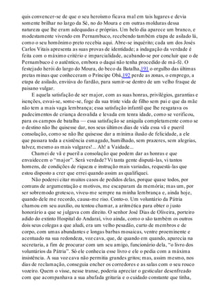 quis convencer-se de que o seu heroísmo ficava mal em tais lugares e devia
somente brilhar no largo da Sé, no do Moura e em outras molduras dessa
natureza que lhe eram adequadas e próprias. Um belo dia aparece um branco, e
modestamente vivendo em Pernambuco, recebendo também etapa de asilado lá,
como o seu homônimo preto recebia aqui. Abre-se inquérito; cada um dos Josés
Carlos Vitais apresenta as suas provas de identidade; a indagação da verdade é
feita com o máximo critério e imparcialidade, acabando-se por concluir que o de
Pernambuco é o autêntico, embora o daqui não tenha procedido de má-fé. O
festejado herói do largo do Moura, do beco da Batalha,191 o orgulho das últimas
pretas minas que conheceram o Príncipe Obá,192 perde as zonas, o emprego, a
etapa de asilado, enviúva do fardão, para sumir-se dentro de um velho fraque de
paisano vulgar.
E aquela satisfação de ser major, com as suas honras, privilégios, garantias e
isenções, esvai-se, some-se, foge da sua triste vida de filho sem pai e que da mãe
não tem a mais vaga lembrança; essa satisfação infantil que lhe resgatava os
padecimentos de criança desvalida e levada em tenra idade, como se verificou,
para os campos de batalha — essa satisfação se aniquila completamente como se
o destino não lhe quisesse dar, nos seus últimos dias de vida essa vã e pueril
consolação, como se não lhe quisesse dar a mínima ilusão de felicidade, a ele
que passara toda a existência esmagado, humilhado, sem prazeres, sem alegrias,
talvez, mesmo as mais vulgares!... Ah! a Vaidade...
Chamei de vã e pueril a consolação que podem dar as honras e que
envaidecem o “major”. Será verdade? Vi tanta gente disputá-las, vi tantos
homens, de condições de riqueza e instrução mais variadas, requestá-las que
estou disposto a crer que errei quando assim as qualifiquei.
Não poderei citar muitos casos de pedidos delas, porque quase todos, por
comuns de argumentação e motivos, me escaparam da memória; mas um, por
ser sobremodo grotesco, viveu-me sempre na minha lembrança e, ainda hoje,
quando dele me recordo, causa-me riso. Conto-o. Um voluntário da Pátria
chamou em seu auxílio, ou tentou chamar, a aritmética para obter o justo
honorário a que se julgava com direito. O senhor José Dias de Oliveira, porteiro
adido do extinto Hospital do Andaraí, vivo ainda, como o são também os outros
dois seus colegas a que aludi, era um velho pesadão, curto de membros e de
corpo, com umas abundantes e longas barbas mosaicas, ventre proeminente e
acentuado na sua redondeza, voz cava, que, de quando em quando, aparecia na
secretaria, a fim de procurar com um seu amigo, funcionário dela, “o livro dos
voluntários da Pátria”. Só ele conhecia esse livro e ele o pedia com a máxima
insistência. A sua voz cava não permitia grandes gritos; mas, assim mesmo, nos
dias de reclamação, conseguia encher os corredores e as salas com o seu rouco
vozeiro. Quem o visse, nesse transe, poderia apreciar o gesticular desenfreado
com que acompanhava a sua abafada gritaria e o cuidado constante que tinha,
 