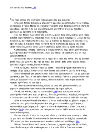 E
Por que não se matava193
sse meu amigo era o homem mais enigmático que conheci.
Era a um tempo taciturno e expansivo, egoísta e generoso, bravo e covarde,
trabalhador e vadio. Havia no seu temperamento uma desesperadora mistura de
qualidades opostas e, na sua inteligência, um encontro curioso de lucidez e
confusão, de agudeza e embotamento.
Nós nos dávamos desde muito tempo. Aí pelos doze anos, quando comecei a
estudar os preparatórios, encontrei-o no colégio e fizemos relações. Gostei da sua
fisionomia, da estranheza do seu caráter e mesmo ao descansarmos no recreio,
após as aulas, a minha meninice contemplava maravilhada aquele seu longo
olhar cismático, que se ia tão demoradamente pelas coisas e pelas pessoas.
Continuamos sempre juntos até à escola superior, onde andei conversando;
e, aos poucos, fui verificando que as suas qualidades se acentuavam e os seus
defeitos também.
Ele entendia maravilhosamente a mecânica, mas não havia jeito de estudar
essas coisas de câmbio, de jogo de bolsa. Era assim: para umas coisas, muita
penetração; para outras, incompreensão.
Formou-se, mas nunca fez uso da carta. Tinha um pequeno rendimento e
sempre viveu dele, afastado dessa humilhante coisa que é a caça ao emprego.
Era sentimental, era emotivo; mas nunca lhe conheci amor. Isto eu consegui
decifrar, e era fácil. A sua delicadeza e a sua timidez faziam a compartilha com
outro, as coisas secretas de sua pessoa, dos seus sonhos, tudo o que havia de
secreto e profundo na sua alma.
Há dias encontrei-o no chope, diante de uma alta pilha de rodelas de
papelão, marcando com solenidade o número de copos bebidos.
Foi ali, no Adolfo, à rua da Assembleia,194 onde aos poucos temos
conseguido reunir uma roda de poetas, literatos, jornalistas, médicos, advogados,
a viver na máxima harmonia, trocando ideias, conversando e bebendo sempre.
É uma casa por demais simpática, talvez a mais antiga no gênero, e que já
conheceu duas gerações de poetas. Por ela, passaram o Gonzaga Duque, o
saudoso Gonzaga Duque, o B. Lopes, o Mário Pederneiras, o Lima Campos, o
Malagutti195 e outros pintores que completavam essa brilhante sociedade de
homens inteligentes.
Escura e oculta à vista da rua, é um ninho e também uma academia. Mais
do que uma academia. São duas ou três. Somos tantos e de feições mentais tão
diferentes, que bem formamos uma modesta miniatura do Silogeu.196
Não se fazem discursos à entrada: bebe-se e joga-se bagatela, lá ao fundo,
cercado de uma plateia ansiosa por ver o Amorim Júnior fazer sucessivos
 