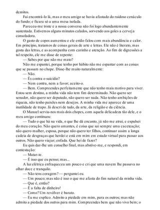 dezoitos.
Fui encontrá-lo lá, mas o meu amigo se havia afastado do ruidoso cenáculo
do fundo; e ficara só a uma mesa isolada.
Pareceu-me triste e a nossa conversa não foi logo abundantemente
sustentada. Estivemos alguns minutos calados, sorvendo aos goles a cerveja
consoladora.
O gasto de copos aumentou e ele então falou com mais abundância e calor.
Em princípio, tratamos de coisas gerais de arte e letras. Ele não é literato, mas
gosta das letras, e as acompanha com carinho e atenção. Ao fim de digressões a
tal respeito, ele me disse de repente:
— Sabes por que não me mato?
Não me espantei, porque tenho por hábito não me espantar com as coisas
que se passam no chope. Disse-lhe muito naturalmente:
— Não.
— És contra o suicídio?
— Nem contra, nem a favor; aceito-o.
— Bem. Compreendes perfeitamente que não tenho mais motivo para viver.
Estou sem destino, a minha vida não tem fim determinado. Não quero ser
senador, não quero ser deputado, não quero ser nada. Não tenho ambições de
riqueza, não tenho paixões nem desejos. A minha vida me aparece de uma
inutilidade de trapo. Já descri de tudo, da arte, da religião e da ciência.
O Manoel serviu-nos mais dois chopes, com aquela delicadeza tão dele, e o
meu amigo continuou:
— Tudo o que há na vida, o que lhe dá encanto, já não me atrai, e expulsei
do meu coração. Não quero amantes, é coisa que sai sempre uma caceteação;
não quero mulher, esposa, porque não quero ter filhos, continuar assim a longa
cadeia de desgraças que herdei e está em mim em estado virtual para passar aos
outros. Não quero viajar; enfada. Que hei de fazer?
Eu quis dar-lhe um conselho final, mas abstive-me, e respondi, em
contestação:
— Matar-te.
— É isso que eu penso; mas...
A luz elétrica enfraqueceu um pouco e cri que uma nuvem lhe passava no
olhar doce e tranquilo.
— Não tens coragem? — perguntei eu.
— Um pouco; mas não é isso o que me afasta do fim natural da minha vida.
— Que é, então?
— É a falta de dinheiro!
— Como? Um revólver é barato.
— Eu me explico. Admito a piedade em mim, para os outros; mas não
admito a piedade dos outros para mim. Compreendes bem que não vivo bem; o
 