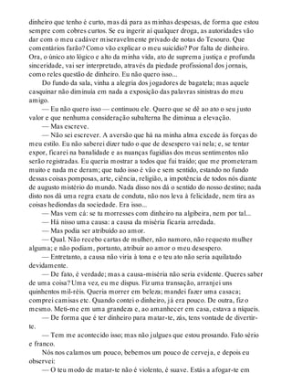 dinheiro que tenho é curto, mas dá para as minhas despesas, de forma que estou
sempre com cobres curtos. Se eu ingerir aí qualquer droga, as autoridades vão
dar com o meu cadáver miseravelmente privado de notas do Tesouro. Que
comentários farão? Como vão explicar o meu suicídio? Por falta de dinheiro.
Ora, o único ato lógico e alto da minha vida, ato de suprema justiça e profunda
sinceridade, vai ser interpretado, através da piedade profissional dos jornais,
como reles questão de dinheiro. Eu não quero isso...
Do fundo da sala, vinha a alegria dos jogadores de bagatela; mas aquele
casquinar não diminuía em nada a exposição das palavras sinistras do meu
amigo.
— Eu não quero isso — continuou ele. Quero que se dê ao ato o seu justo
valor e que nenhuma consideração subalterna lhe diminua a elevação.
— Mas escreve.
— Não sei escrever. A aversão que há na minha alma excede às forças do
meu estilo. Eu não saberei dizer tudo o que de desespero vai nela; e, se tentar
expor, ficarei na banalidade e as nuanças fugidias dos meus sentimentos não
serão registradas. Eu queria mostrar a todos que fui traído; que me prometeram
muito e nada me deram; que tudo isso é vão e sem sentido, estando no fundo
dessas coisas pomposas, arte, ciência, religião, a impotência de todos nós diante
de augusto mistério do mundo. Nada disso nos dá o sentido do nosso destino; nada
disto nos dá uma regra exata de conduta, não nos leva à felicidade, nem tira as
coisas hediondas da sociedade. Era isso...
— Mas vem cá: se tu morresses com dinheiro na algibeira, nem por tal...
— Há nisso uma causa: a causa da miséria ficaria arredada.
— Mas podia ser atribuído ao amor.
— Qual. Não recebo cartas de mulher, não namoro, não requesto mulher
alguma; e não podiam, portanto, atribuir ao amor o meu desespero.
— Entretanto, a causa não viria à tona e o teu ato não seria aquilatado
devidamente.
— De fato, é verdade; mas a causa-miséria não seria evidente. Queres saber
de uma coisa? Uma vez, eu me dispus. Fiz uma transação, arranjei uns
quinhentos mil-réis. Queria morrer em beleza; mandei fazer uma casaca;
comprei camisas etc. Quando contei o dinheiro, já era pouco. De outra, fiz o
mesmo. Meti-me em uma grandeza e, ao amanhecer em casa, estava a níqueis.
— De forma que é ter dinheiro para matar-te, zás, tens vontade de divertir-
te.
— Tem me acontecido isso; mas não julgues que estou prosando. Falo sério
e franco.
Nós nos calamos um pouco, bebemos um pouco de cerveja, e depois eu
observei:
— O teu modo de matar-te não é violento, é suave. Estás a afogar-te em
 
