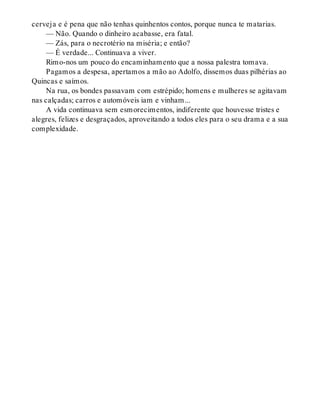 cerveja e é pena que não tenhas quinhentos contos, porque nunca te matarias.
— Não. Quando o dinheiro acabasse, era fatal.
— Zás, para o necrotério na miséria; e então?
— É verdade... Continuava a viver.
Rimo-nos um pouco do encaminhamento que a nossa palestra tomava.
Pagamos a despesa, apertamos a mão ao Adolfo, dissemos duas pilhérias ao
Quincas e saímos.
Na rua, os bondes passavam com estrépido; homens e mulheres se agitavam
nas calçadas; carros e automóveis iam e vinham...
A vida continuava sem esmorecimentos, indiferente que houvesse tristes e
alegres, felizes e desgraçados, aproveitando a todos eles para o seu drama e a sua
complexidade.
 